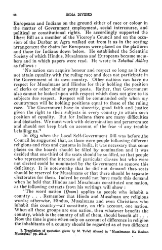 98 INDIA DIVIDED
Europeans and Indians on the ground either of race or colour in
the matter of Government employment, social intercourse, and
political or constitutional rights. He accordingly supported the
Ilbert Bill as a member of the Viceroy's Council and on the occa-
sion of the Durbar at Agra walked out from it as in the seating
arrangement the chairs for Europeans were placed on the platform
and those for Indians down below. He established the Scientific
Society of which Hindus, Musalmans and Europeans became mem-
bers and in which papers were read. He wrote in Tahzibul AkJdaq
as follows :
'
No nation can acquire honour and respect so long as it does
not attain equality with the ruling race and does not participate in
the Government of its own country. Other nations can have no
respect for Musalmans and Hindus for their holding the position
of clerks or other similar petty posts. Rather, that Government
also cannot be looked upon with respect which does not give to its
subjects due respect. Respect will be commanded only when my
countrymen will be holding positions equal to those of the ruling
race. The Government have in sincerity, good faith and justice
given the right to their subjects in every country t
to attain such
position of equality. But for Indians there are many difficulties
and obstacles. We must work with determination and perseverance
and should not keep back on account of the fear of any trouble
befalling us/5
In 1853 when the Local Self-Government Bill was before .the
Council he suggested that, as there were people following different
religions and rites and customs in India, it was necessary that some
places on the boards should be filled by nomination and it was
decided that one-third of the seats should be so filled, so that people
who represented the interests of particular classes but who were
not elected could be nominated by the Government to remove this
deficiency. It is
noteworthy that he did not demand that, seats
should be reserved for Musalmans or that there should be separate
electorates for them. Indeed he could not have made this demand
when he held that Hindus and Musalmans constituted one nation,
as the following extracts from his writings will show :
'
The word nation (Qaum) applies to people who inhabit a
country . . . Remember that Hindu and Musalman are religious
words; otherwise, Hindus, Musalmans and even Christians who
inhabit this country all constitute, on this account, one nation.
Whtn all these groups are one nation, then whatever benefits the
country, which is the country of all of them, should benefit all ...
Now the time is gone when only on account of difference in religion
the inhabitants of a country should be regarded as of two different
*" ^r
}f
latio
^ ,
of_
<luotation g^en by M. Tufail Ahmad in "Musalmanon Ka Roshan
l^ pp. 28X-2.
 
