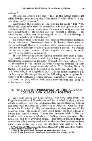 THE BRITISH PRINCIPALS OF ALIGARH COLLEGE 99
nations.'
6
On another occasion he said: 'Just as the Aryan people are
called Hindus, even so are also Musalmans Hindus, that is to say,
inhabitants of Hindustan/1
Addressing the Hindus of the Punjab he said:
(
The word
Hindu that you have used for yourselves is in my opinion not cor-
rect, because that is not in my view the name of a religion. Rather
every inhabitant of Hindustan can call himself a Hindu. I am
therefore sorry that you do not regard me as a Hindu although I
too am an inhabitant of Hindustan/8
No wonder that Hindus, no less than the Musalmans, regarded
him as their leader. No wonder that in 1884 he organized a meeting
for Surendranath Bannerji to address about simultaneous examina-
tions for the Civil Service and himself presided over it. No wonder
that he was a great admirer of the Bengalis who were the torch-
bearers in the national movement.
It is an interesting and intriguing question how such a perso-
nage, holding such views, could only a few years later advise the
Musalmans to keep away from the national movement which found
its expression jn the Indian National Congress founded in 1885
with the help of a European member of the Civil Service, Mr A. O.
Hume. The answer is to be found in the influence which the Eng-
lish Principals *>f the Aligarh M. A. O. College came to acquire, and
the history of Muslim politics of the following 15 or 20 years is a
history of the activity of these shrewd Englishmen who managed
to create the gulf, which with some interruptions has gone on
widening ever since.
10. THE BRITISH PRINCIPALS OF THE ALIGARH
COLLEGE AND ALIGARH POLITICS
As stated above Sir Syed Ahmad was very keen about the
English education of Musalmans and he founded in 1875 a school
which developed into the Mohammedan Anglo-Oriental College
and later into the Muslim University, of Aligarh. One Mr Beck
became its Principal in 1883 and continued in that position till his
death in 1899. He came in right good time. English education
which had spread among Hindus had brought with it ideas of
freedom and democracy which were finding vocal expression. Na-
tionalism had been growing apace. The British realized that to
counteract this growing nationalism, the time had arrived to draw
under their protecting wings the Muslims who had so far been
6. Tufail Ahmad: "Musalmanon Ka Koshan Mustaqbal," p, 283, quoted from "Majmua-
i-Lectures Sir Syed Ahmad," p. 167.
7. ibid., !>. 283, quoted from "
Sir Syed ke Akhri Mozamin," p. 55.
8. ibid., p. 283, quoted from
"
Safarnama Punjab Sir Syed Ahmad," p. 139.
 