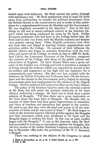 NX) INDIA DIVIDED
looked upon with disfavour. Mr Beck carried this policy through
with missionary zeal.
'
Mr Beck assiduously tried to wean Sir Syed
away from nationalism, to transfer his political attachment from
the British liberals to the conservatives and to evoke in him enthu-
siasm for a rapprochement between the Muslims and the Government.
He was singularly successful in his objective/
1
One of the first
things he did was to secure editorial control of the Institute Ga-
zette which was being conducted for years by Sir Syed. Unlike
European professors who had been in the College before him, Mr
Beck used to mix very freely with the Muslim students and became
very popular among them. Other English professors took their
cue from him and helped in starting various organizations and
activities within the College. On account of their influence the
district officers also began to associate themselves with the acti-
vities and sports of the College, so much so that in 1888 Sir Auck-
land Colvin, the Lieutenant Governor of the Province, compared
the students of the College with those of the public schools and
universities of England. Sir Syed Ahmad Khan was a great ad-
mirer of the English way of living and tried to introduce a standard
of living among the students which was regarded l)y several of his
co-workers and supporters as too high and too expensive for a
comparatively poor country. But this very fact, coupled with the
influence the British Principal and Professors had vr
ith the Govern-
ment and the change in the Government policy, helped in securing
Government posts and employment for the students of the Aligarh
College. All this could not fail to have its effect on Sir Syed Ahmad.
The policy of the Institute Gazette under the editorial control
of Mr Beck, but still under the nominal editoYship of Sir Syed
Ahmad, underwent a change. Sir Syed was in those days a great
admirer of Bengalis.
'
Till then there was a great impression on
Sir Syed about the bona fides of Bengalis. He thought that on
account of them there had been great improvement in education,
and ideas of freedom and patriotism had spread in the country.
He used to say that they were the head and crown of all the com-
munities of India and he was proud of them/2 '
Mr Beck began to
write in the Institute Gazette editorial articles against the Bengalis
and their movement which were attributed to Sir Syed, and the
Bengalis began to criticise Sir Syed. In this way an open conflict
began .with the Bengalis/
8
It was at this juncture, when Mr Beck
had succeeded in creating an atmosphere against the Bengalis, that
the first session of the Indian National Congress was held in Bom-
bay in December 1885 under the presidency of Mr W. C. Bonnerji,
a Bengali.
There was nothing ih the objects of the Congress to which
1. Mehta & Patwardhan, op. cit, p. 58. 2. Tufail Ahmad, op, cit, p. 291.
3. ibid., p. 292*
 