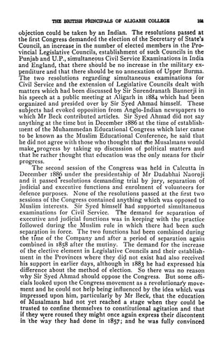 THE BRITISH PRINCIPALS OF ALIGARH COLLEGE 101
objection could be taken by an Indian. The resolutions passed at
the first Congress demanded the election of the Secretary of State's
Council, an increase in the number of elected members in the Pro-
vincial Legislative Councils, establishment of such Councils in the
Punjab and U.P., simultaneous Civil Service Examinations in India
and England, that there should be no increase in the military ex-
penditure and that there should be no annexation of Upper Burma.
The two resolutions regarding simultaneous examinations for
Civil Service and the extension of Legislative Councils dealt with
matters which had been discussed by Sir Surendranath Bannerji in
his speech at a public meeting at Aligarh in 1884 which had been
organized and presided over by Sir Syed Ahmad himself, These
subjects had evoked opposition from Anglo-Indian newspapers to
which Mr Beck contributed articles. Sir Syed Ahmad did not say
anything at the time but in December 1886 at the time of establish-
ment of the Muhammedan Educational Congress which later came
to be known as the Muslim Educational Conference, he said that
he did not agree with those who thought that the Musalmans would
rnake^progress by taking up discussion of political matters and
that he rather thought that education was the only means for their
progress.
The second session of the Congress was held in Calcutta in
December 1886 under the presidentship of Mr Dadabhai Naoroji
and it passed resolutions demanding trial by jury, separation of
judicial and executive functions and enrolment of volunteers for
defence purposes. None of the resolutions passed at the first two
sessions of the Congress contained anything which was opposed to
Muslim interests. Sir Syed himself had supported simultaneous
examinations for Civil Service. The demand for separation of
executive and judicial functions was in keeping with the practice
followed during the Muslim rule in which there had been such
separation in force. The two functions had been combined during
the time of the Company and after a period of separation again
combined in 1858 after the mutiny. The demand for the increase
of the elective element in Legislative Councils and their establish-
ment in the Provinces where they did not exist had also received
his support in earlier days, although in 1883 he had expressed his
difference about the method of election. So there was no reason
why Sir Syed Ahmad should oppose the Congress. But some offi-
cials looked upon the Congress movement as a revolutionary move-
ment and he could not help being influenced by the idea which was
impressed upon him, particularly by Mr Beck, that the education
of Musalmans had not yet reached a stage when they could be
trusted to confine themselves to constitutional agitation and that
if they were roused they might once again express their discontent
in "the way they had done in 1857; and he was fully convinced
 