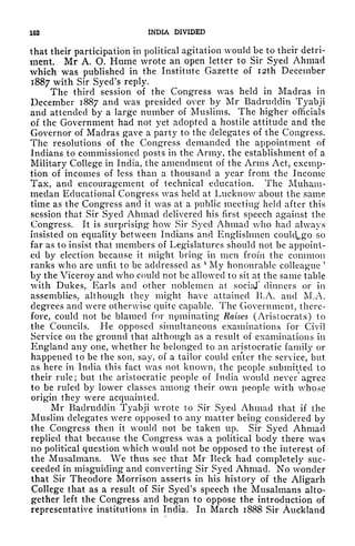 102 INDIA DIVIDED
that their participation in political agitation would be to their detri-
ment. Mr A. O. Hume wrote an open letter to Sir Syed Ahmad
which was published in the Institute Gazette of I2th December
1887 with Sir Syed's reply.
The third session of the Congress was held in Madras in
December 1887 and was presided over by Mr Badrudclin Tyabji
and attended by a large number of Muslims. The higher officials
of the Government had not yet adopted a hostile attitude and the
Governor of Madras gave a party to the delegates of the Congress.
The resolutions of the Congress demanded the appointment of
Indians to commissioned posts in the Army, the establishment of a
Military College in India, the amendment of the Arms Act, exemp-
tion of incomes of less than a thousand a year from the Income
Tax, and encouragement of technical education. The Muham-
meclan Educational Congress was held at Lucknow about the same
time as the Congress and it was at a public meeting held after this
session that Sir Syed Ahmad delivered his first speech against the
Congress. It is surprising how Sir Syed Ahmad who had always
insisted on equality between Indians and Englishmen could^go so
far as to insist that members of Legislatures should not be appoint-
ed by election because it might bring in men from the common
ranks who are unfit to be addressed as
;
My honourable colleague
'
by the Viceroy and who could not be allowed to sit at the same table
with Dukes, Earls and other noblemen at social" dinners or in
assemblies, although they might have attained B.A. and M.A.
degrees and were otherwise quite capable. The Government, there-
fore, could not be blamed for npminating Raises (Aristocrats) to
the Councils. He opposed simultaneous examinations for Civil
Service on the ground that although as a result of examinations in
England any one, whether he belonged to an aristocratic family or
happened to be the son, say, of a tailor could ciiter the service, but
as here in India this fact was not known, the people submitted to
their rule; but the aristocratic people of India would never* agree
to be ruled by lower classes among their own people with whose
origin they were acquainted.
Mr Badrudclin Tyabji wrote to Sir Syed Ahmad that if the
Muslim delegates were opposed to any matter being considered by
the Congress then it would not be taken up. Sir Syed Ahmad
replied that because the Congress was a political body there was
no political question which would not be opposed to the interest of
the Musalmans. We thus see that Mr Keck had completely suc-
ceeded in misguiding and converting Sir Syed Ahmad. No wonder
that Sir Theodore Morrison asserts in his history of the Aligarh
College that as a result of Sir Syed's speech the Musalmans alto-
gether left the Congress and began to oppose the introduction of
representative institutions in India. In March 1888 Sir Auckland
 