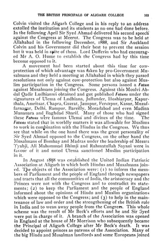 THE BRITISH PRINCIPALS OF ALIGARH COLLEGE 103
Colvin visited the Aligarh College and in his reply to an address
extolled the institution and its students as no one had done before.
In the following April Sir Syed Ahmad delivered his second speech'
against the Congress at Meerut The Congress was to be held at
Allahabad in the following December, 1888, and Sir Auckland
Colvin and his Government did their best to prevent the session
but it was held in spite of them. Lord Dufferin who had encourag-
ed Mr A. O. Hume to establish the Congress had by this time
become opposed to it.
A movement had been started about this time for cow-
protection of which advantage was taken by pro-Government Mu-
salmans and they held a meeting at Allahabad in which they passed
resolutions not only against cow-protection but also against Mus-
lim participation in the Congress. Some persons issued a Fatwa
against Musalmans joining the Congress. Against this Moulvi Ab-
dul Qaclir Luclhianwi obtained and got published Fatwas under the
signatures of Ulema of Ludhiana, Jullundcr, Iloshiarpur, Kapur-
thala, Amritsar, Chapra, Gttzrat, Jaunpur, Ferc/zpur, Kasur, Muzaf-
farnagar, Delhi, Rampur, Bareilly, Moradabad and even Madina
Manauara and Baghdad Sharif. Many of those who had signed
these Fatwas were famous Ulema and divines of the time. The
Fatwas stated that in worldly matters it was allowable for Muslims
to work in
conciliation with the Hindus in the Congress. We thus
see that while on the one hand there was the great personality of
Sir Syed Ahmad opposed to the Congress, on the other hand the
Musalmans of Bombay and Madras under the leadership of Messrs
Tyabji, AH Mahommad Bhimji and Rahmatullah Sayani were in
favour of it and noted Ulema sanctioned Muslim participation
in it.
In August i8$8 was established the United Indian Patriotic
Association at Aligarh in which both Hindus and Musalmans join-
ed. Tjie objects of the Association were: (i) to inform the mem-
bers of Parliament and the people of England through newspapers
and tracts that all the communities of India, the aristocracy and the
Princes were not with the Congress and to contradict its state-
ments; (2) to keep the Parliament and the people of England
informed about the opinions of Hindu and Muslim organizations
which were opposed to the Congress; and (3) to help in the main-
tenance of law and order and the strengthening of the British rule
in India and to wean away people from the Congress. This whole
scheme was the result of Mr Beck's efforts and he and Sir Syed
were put in charge of it. A branch of the Association was opened
in England at the house of Mr Morrison who subsequently became
the Principal of Aligarh College after Mr Beck's death. It was
decided to appoint princes as patrons of the Association. Many of
the big Hindu and Musalman landlords and some Europeans joined
 
