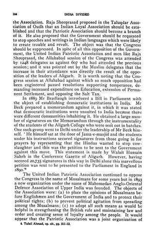 104 INDIA DIVIDED
the Association. Raja Sheoprasad proposed in the Taluqdar Asso-
ciation of Oudh that an Indian Loyal Association should be esta-
blished and that the Patriotic Association should become a branch
of it. He also proposed that the Government should be requested
to stop speeches and writings in Indian languages which were likely
to create trouble and revolt. The object was that the Congress
should be suppressed. In spite of all this opposition of the Govern-
ment, the United Indian Patriotic Association and men like Raja
Sheoprasad, the Allahabad session of the Congress was attended
by 1248 delegates as against 607 who had attended the previous
session; and it was pointed out by the Muslim delegates that the
increase in their attendance was directly the result of the oppo-
sition of the leaders of Aligarh. It is worth noting that the Con-
gress session at Allahabad against which so much opposition had
been engineered passed resolutions supporting temperance, de-
manding increased expenditure on Education, extension of Perma-
nent Settlement, and opposing the Salt Tax.
In 1889 Mr Bradlaugh introduced a Bill in Parliament with
the object of establishing democratic institutions in Indi$. Mr
Beck prepared a memorandum against it, in which it was stated
that democratic institutions were unsuited to India becaruse there
were different communities inhabiting it. He obtained a large num-
ber of signatures on the Memorandum through the^instrumentality
of the students of the Aligarh College who were sent out in batches.
One such group went to Delhi under the leadership of Mr Beck him-
self.
'
He himself sat at the door of Jama-e-masjid and the students
under his instructions secured signatures from those going in for
prayers by representing that the Hindus wanted to stop cow-
slaughter and this was the petition to be sent to the Government
against this move. This statement is made by Walait Hussain
Saheb in the Conference Gazette of Aligarh. However, having
secured 20,735 signatures in this way in Delhi alone this marvellous
petition was sent to be presented to the Parliament in England in
J890.'
4
The United Indian Patriotic Association continued to oppose
the Congress in the name of Musalmans for some years but in 1893
a new organization under the name of Mahomedan Anglo-Oriental
Defence Association of Upper India was founded. The objects of
the Association were: (a) to place the opinions of Musalmans be-
fore Englishmen and the Government of India and to protect their
political rights; (b) to prevent political agitation from spreading
among the Musalmans; (c) to adopt all such means as would be
helpful in strengthening the British rule and maintaining law and
order and creating sense of loyalty among the people. It would
appear that the Patriotic Association was a joint organization of
4. Tufail Ahmad, op. cit., pp. 311*12.
 