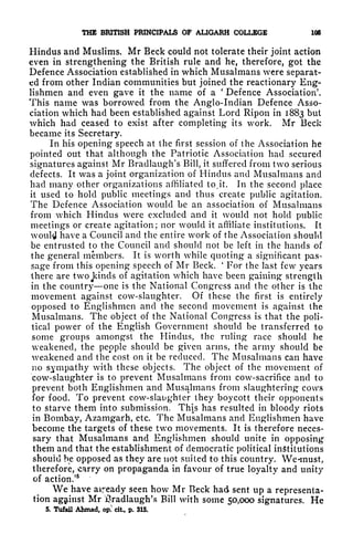 THE BRITISH PRINCIPALS OF AUGARH COLLEGE 105
Hindus and Muslims. Mr Beck could not tolerate their joint action
even in strengthening the British rule and he, therefore, got the
Defence Association established in which Musalmans were separat-
ed from other Indian communities but joined the reactionary Eng-
lishmen and even gave it the name of a
'
Defence Association'.
This name was borrowed from the Anglo-Indian Defence Asso-
ciation which had been established against Lord Ripon in 1883 but
which had ceased to exist after completing its work. Mr Beck
became its Secretary.
In his opening speech at the first session of the Association he
pointed out that although the Patriotic Association had secured
signatures against Mr Bradlaug'h's Bill, it suffered from two serious
defects. It was a joint organization of Hindus and Musalmans and
had many other organizations affiliated to.it. In the second place
it used to hold public meetings and thus create public agitation.
The Defence Association would be an association of Musalmans
from which Hindus were excluded and it would not hold public
meetings or create agitation; nor would it affiliate institutions. It
would have a Council and the entire work of the Association should
be entrusted to the Council and should not be left in the hands of
the general members. It is worth while quoting a significant pas-
sage from this opening speech of Mr Beck.
'
For the last few years
there are two Jdnds of agitation which have been gaining strength
in the country one is the National Congress and the other is the
movement against cow-slaughter. Of these the first is entirely
opposed to Englishmen and the second movement is against the
Musalmans. The object of the National Congress is that the poli-
tical power of the English Government should be transferred to
some groups amongst the Hindus, the ruling* race should be
weakened, the people should be given arms, the army should be
weakened and the cost on it be reduced. The Musalmans can have
no sympathy with these objects. The object of the movement of
cow-slaughter is to prevent Musalmans from cow-sacrifice and to
prevent both Englishmen and Musalmans from slaughtering cows
for food. To prevent cow-slaughter they boycott their opponents
to starve them into submission. This has resulted in bloody riots
in Bombay, Azamgarh, etc. The Musalmans and Englishmen have
become the targets of these two movements. It is therefore neces-
sary that Musalmans and Englishmen should unite in opposing
them and that the establishment of democratic political institutions
shouitl he opposed as they are not suited to this country. We-must,
therefore, carry on propaganda in favour of true loyalty and unity
of action/
5
We have already seen how Mr Beck had sent up a representa-
tion agjtinst Mr ifradlaugh's Bill with some 50,000 signatures. He
5. Tufail Ahmad, op) cit, p. 315.
 