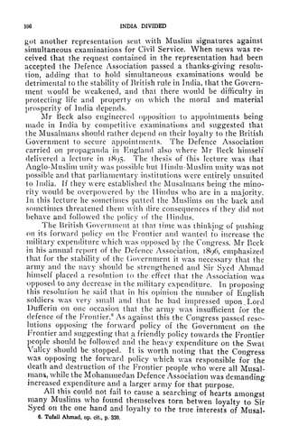 106 INDIA DIVIDED
got another representation sent with Muslim signatures against
simultaneous examinations for Civil Service. When news was re-
ceived that the request contained in the representation had been
accepted the Defence Association passed a thanks-giving resolu-
tion, adding that to hold simultaneous examinations would be
detrimental to the stability of British rule in India, that the Govern-
ment would be weakened, and that there would be difficulty in
protecting life and property on which the moral and material
prosperity of India depends.
Mr Beck also engineered opposition to appointments being
made in India by competitive examinations and suggested that
the Musalmans should rather depend on their loyalty to the British
Government to secure appointments. The Defence Association
carried on propaganda in England also where Mr Beck himself
delivered a lecture in 1X95. The thesis of (his lecture was that
Anglo-Muslim unity was possible but Hindu-Muslim unity was not
possible and that parliamentary institutions were entirely unsuited
to India. If they were established the Musalmans being the mino-
rity would be overpowered by the Hindus who are in a majority.
In this lecture he sometimes patted the Muslims on the back and
sometimes threatened them with dire consequences if
they did not
behave and followed the policy of the Hindus.
The British GovcrnnuMit at that time was thinking of pushing
on its forward policy on the Frontier and wanted to increase the
military expenditure which was opposed by the Congress. Mr Beck
in his annual report of the Defence Association, 1896, emphasized
that for the stability of the Government it was necessary that the
army and the navy should be strengthened and Sir Syed Ahmad
himself placed a resolution to the effect that the Association was
opposed to any decrease in the military expenditure. In proposing
this resolution he said that in his opinion the number of English
soldiers was very small and that he had impressed upon, Lord
Dufferin on one occasion that the army was insufficient for the
defence of the Frontier.
6
As against this the Congress passed reso-
lutions opposing the forward policy of the Government on the
Frontier and suggesting that a friendly policy towards the Frontier
people should be followed and the heavy expenditure on the Swat
Valley should be stopped. It is worth noting that the Congress
was opposing the forward policy which was responsible for the
death and destruction of the Frontier people who were all Musal-
mans, while the Mohammedan Defence Association was demanding
increased expenditure and a larger army for that purpose.
All this could not fail to cause a searching of hearts amongst
many Muslims who found themselves torn betwen loyalty to Sir
Syed on the one hand and loyalty to the true interests of Musal-
6. Tufail Ahmad, op. cit, p. 330.
 