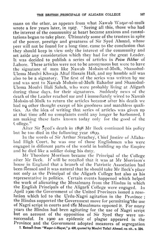 THE BRITISH .PRINCIPALS OF ALIGARH COLLEGE 107
mans on the other, as appears from what Nawab Waqar-ul-mulk
wrote a few years later, in 1907.
4
Seeing all this, those who had
the interest of the community at heart became anxious and consul-
tations began to take place. Ultimately some of the trustees in spite
of the pover, prestige and greatness of Sir Syecl Ahmad, whose
peer will not be found for a long time, came to the conclusion that
they should keep in view only the interest of the community and
set aside any consideration which they had for the great Leader.
It was decided to publish a series of articles in Paisa Ikhbar of
Lahore. These articles were not to be anonymous but were to have
the signature of men like Nawab Mohsin-ul-Mnlk, Shamshul-
Ulema Moulvi Khwaja Altaf Husain Hali, and my humble self was
also to be a signatory. The first of the series was written by me
and was sent to Nawab Mohsin-ul-Mulk Bahadur and Shamshul-
Ulema Moulvi Hali Saheb, who were probably living at Aligarh
during those clays, for their signatures. Suddenly news of the
death of the Leader reached me and I immediately wired to Nawab
Mohsin-ul-Mulk to return the articles because after his death we
had n<j other thought except of his goodness and matchless quali-
ties. As the idea of writing that series of articles was given up
at that time arid no complaints could any longer be harboured, 1
am making these facts known today only for the good of the
College/
7
'
After Sir Syed's death in 1898 Mr Heck continued his policy
but he too died in the following year 1899.
In the words of Sir Arthur Slrachey, Chief Justice of Allaha-
bad High Court, he was one of those Englishmen who were
engaged in different parts of the world in building up the Empire
and he died like a soldier doing his duty.
Mr Theodore Morrison became the Principal of the College
after Mr Beck. It* will be recalled that it was at Mr Morrison's
house in England that a branch of the Patriotic Association had
been formed and it was natural that he should take Mr Beck's place
not only as the Principal of the Aligarh College but also as his
representative in politics. Certain events happened which helped
the work of alienating the Musalmans from the Hindus in which
the English Principals of the Aligarh* College were engaged, In
April 1900 the Government of the United Provinces issued a reso-
lution which led to the Urdu-Nagri agitation in the Province ;
the Hindus supported the Government move for permitting'thc use
of Nagri script in courts and iKe Musalmans opposed it. For many
years the Hindus had been agitating for the use of Nagri script
but on account of the opposition of Sir Syed they were un-
successful. In 1900 an epidemic of plague appeared in the
Province^
and the Government adopted measures of segregation
7. Extract from "Waqar-i-Hayat," p. 420, quoted by Moulvi Tufail Ahmad, op. cit. D. 334.
 