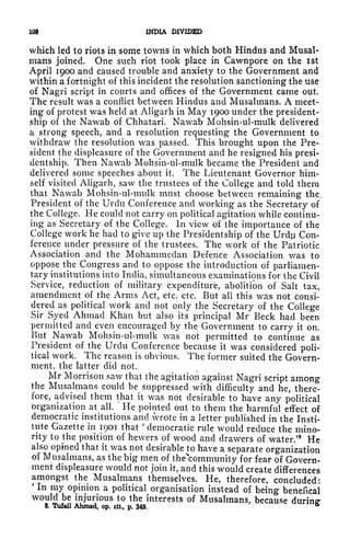 103 INDIA DIVIDED
which led to riots in some towns in which both Hindus and Musal-
mans joined. One such riot took place in Cawnpore on the ist
April 1900 and caused trouble and anxiety to the Government and
within a fortnight of this incident the resolution sanctioning the use
of Nagri script in courts and offices of the Government came out.
The result was a conflict between Hindus and Musahnans. A meet-
ing of protest was held at Aligarh in May 1900 under the president-
ship of the Nawab of Chhatari. Nawab Mohsin-ul-mulk delivered
a strong speech, and a resolution requesting the Government to
withdraw the resolution was passed. This brought upon the Pre-
sident the displeasure of the Government and he resigned his presi-
dentship. Then Nawab Mohsin-ul-mulk became the President and
delivered some speeches about it. The Lieutenant Governor him-
self visited Aligarh, saw the trustees of the College and told them
that Nawab Mohsin-ul-mulk must choose between remaining the,
President of the Urdu Conference and working as the Secretary of
the College. He could not carry on political agitation while continu-
ing as Secretary of the College. In view of the importance of the
College work he had to give up the Presidentship of the Urdu Con-
ference under pressure of the trustees. The work of the Patriotic
Association and the Mohammedan Defence Association was to
oppose the Congress and to oppose the introduction of parliamen-
tary institutions into India, simultaneous examinations for the Civil
Service, reduction of military expenditure, abolition of Salt tax,
amendment of the Arms Act, etc. etc. But all this was not consi-
dered as political work and not only the Secretary of the College
Sir Syed Ahmad Khan but also its principal Mr Beck had been
permitted and even encouraged by the Government to carry it on.
But Nawab Mohsin-ul-mulk was not permitted to continue as
President of the Urdu Conference because it was considered poli-
tical work. The reason is obvious. The former suited the Govern-
ment, the latter did not.
Mr Morrison saw that the agitation against Nagri script among
the Musahnans could be suppressed with difficulty and he, there-
fore, advised them that it was not desirable to have any political
organization at all.
*
He pointed out to them the harmful effect of
democratic institutions and wrote in a letter published in the Insti-
tute Gazette in 1901 that
'
democratic rule would reduce the mino-
rity to the position of hewers of wood and drawers of water/8
He
also opined that it was not desirable to have a separate organization
of Musahnans, as the big men of thecommunity for fear of Govern-
ment displeasure would not join it, and this would create differences
amongst the Musahnans themselves. He, therefore, concluded:
'
In my opinion a political organisation instead of being benefical
would be injurious to the interests of Musahnans, because during'
8. Tufail Ahmad, op, cit, p. 349.
&
 