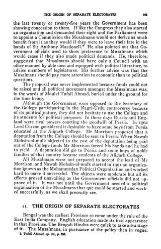 THE ORIGIN OF SEPARATE ELECTORATES 109
the last twenty or twenty-five years the Government has been
showing concession to them. If like the Congress they also started
an organisation and demanded their right and the Parliament were
to appoint a Commission the Musalmans would not derive as much
benefit from it as they would if they were to leave their fate in the
hands of Sir Anthony Macdonell.'
9
He also pointed out that Go-
vernment officials used to show preference to Musalmans which
would cease if they also made political demands. He, therefore,
suggested that Musalmans should have only a Council with an
office manned by able men and equipped with political literature, to
advise members of legislatures. His further advice was that the
Musalmans should pay more attention to economic than to political
questions.
The proposal was never implemented because funds could not
be raised and all political movement amongst the Musalmans was,
in the words of Moulvi Tufail Ahmad, buried under the ground for
the time being.
Although the Government were opposed to the Secretary of
theXtollege participating in the Nagri-Urdu controversy because
of its
political^nature, they did not hesitate to use the College and
its students for political purposes. In those days Russia and Eng-
land were rival powers courting the goodwill of Persia. In 1902
Lord Curzon Considered it desirable to have some boys from Persia
educated at the Aligarh College. Mr Morrison proposed that a
deputation from the College should be sent to Persia. When Nawab
Mohsin-ul-mulk objected to the cost of the deputation being paid
out of the College funds Mr Morrison forced his hands and he had
to yield. A deputation did go to Persia and some boys of noble
families of that country became students of the Aligarh College.
All Musalmaps were not prepared to accept the lead of Mi-
Morrison, and Nawab Mohsin-ul-mulk started in 1901 an organiza-
tion Ijnown as the Mohammedan Political Organization and worked
hard to make it successful. The objects were moderate but all its
efforts proved unavailing as the Government officials did not -ip-
prove of it. It was not until the Government needed a political
organization of the Musalmans that one could be started and work-
ed successfully, as we shall presently see.
ii. THE ORIGIN OF SEPARATE ELECTORATES
Bengal was the earliest Province to come under the rule of the
East India Company. English education made its first appearance
in that Province. The Bengali Hindus were quick to take advantage
of it. The Musalmans, in pursuance of the policy then in vogue,
9. Tufail Ahmad, op. cit, p, 350.
 