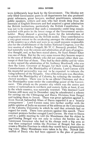 110 INDIA DIVIDED
were deliberately kept back by the Government. The Hindus not
only filled Government posts in all departments but also produced
great reformers, great lawyers, medical practitioners, scientists,
public speakers, writers and men who had drunk deep from the
fountain of English literature and had acquired a great admiration
for British institutions, particularly the British Constitution. It
was not to be expected that such a community could long remain
satisfied with posts in the lower rungs of the Government service
ladder. Many showed a growing desire for the introduction of
progressive institutions on the British model. They contributed to
a very great extent to the awakening amongst the educated classes
of the country as a whole and were in no small measure responsible
also for the establishment of the Indian National Congress, over the
first session of which a Bengali, Mr W. C. Bonnerji, presided. They
had naturally won the esteem and admiration of all men of progres-
sive thought, and, as has been stated above, Sir Syed Ahmad Khan
was one of them. But for the very same reason they became suspect
in the eyes of British officials who did not conceal either their con-
tempt or their fear of them. They had by their ability and demotion
to duty earned the admiration of Sir Anthony Macdonell, who was
(hen the Lieut. Governor of Bengal, for their work as Municipal
Commissioners of the Municipality of Calcutta. Lord Curzon with
his masterful personality was not to be expected to tolerate the
rising influence of the Bengalis. One of his first acts was, therefore,
to attack the Municipality of Calcutta, by reducing the number of
elected members. There was to be an official Chairman and thus
the Municipality came under the controlling power of the Govern-
ment. This attack on the premier city which was the centre and
source of nationalism in northern and eastern India at least, if not
in the whole country, was naturally resented. This incensed Lord
Curzon still more and in December 1903 he adumbrated a scheme
for cutting out the Chittagong and Dacca Divisions from Bengal
and tacking them to Assam. There was great agitation against it.
Even Nawab Salimullah Khan of Dacca regarded it as a 'beastly
arrangement '. Lord Curzon came into further conflict with the
public opinion of India on account of his address at the Convocation
of the Calcutta University in which he said that orientals had no
regard for truth. There were protests against this speech. These
constant protests further enraged Lord Curzon. He went to Dacca
and in a public meeting he told the Musalmans that his object in
ptirtitioning Bengal was not only to reduce the burden on the
Lieutenant Governor who had in his charge such a big area as
was then comprised within the Province of Bengal, but also to
create a Muslim Province in which they would have a preponderat-
ing voice. Many Musalmans were taken in by this. Nawab Sali-
mullah of Dacca who had been opposed to the plan of partition
 