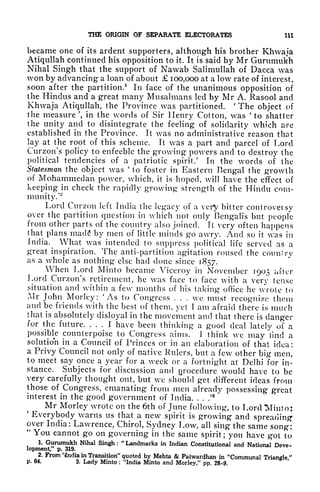 THE ORIGIN OF SEPARATE ELECTORATES 111
became one of its ardent supporters, although his brother Khwaja
Atiqullah continued his opposition to it. It is said by Mr Gurumukh
Nihal Singh that the support of Nawab Salimullah of Dacca was
won by advancing a loan of about 100,000 at a low rate of interest,
vsoon after the partition.
1
In face of the unanimous opposition of
the Hindus and a great many Musalmans led by Mr A. Rasool and
Khwaja Atiqullah, the Province was partitioned.
'
The object of
the measure', in the words of Sir Henry Cotton, vas 'to shatter
the unity and to disintegrate the feeling of solidarity which are
established in the Province. It was no administrative reason that
lay at the root of this scheme. It was a part and parcel of Lord
Curzon's policy to enfeeble the growing powers and to destroy the
political tendencies of a patriotic spirit/ In the words of the
Statesman the object was '
to foster in Eastern Bengal the growth
of Mohammedan power, which, it is hoped, will have the effect of
keeping in check the rapidly growing strength of the Hindu com-
munity/
2
Lord Curzon left India the legacy of a very bitter controvetsy
over the partition question in which not only Bengalis but people
from other parts of the country also joined. It very often happens
that plans mad<? by men of little minds go awry. And so it was in
India. What was intended to suppress political life served as a
great inspiration. The anti-partition agitation roused the counlry
as a whole as nothing else had done since 1857.
When Lord Minto became Viceroy in November 1905 after
Lord Curzon's retirement, he was face to face with a very tense
situation and within a few months of his taking office he wrote to
Mr John Morley: 'As to Congress . . . we must recognize them
and be friends with the best of them, yet I am afraid there is much
that is absolutely disloyal in the movement and that there is danger
for the future. ... I have been thinking a good deal lately of a
possible counterpoise to Congress aims. J think we may find a
solution in a Council of Princes or in an elaboration of that idea :
a Privy Council not only of native Rulers, but a few other big men,
to meet say once a year for a week or a fortnight at Delhi for in-
stance. Subjects for discussion and procedure would have to be
very carefully thought out, but we should get different ideas from
those of Congress, emanating from men already possessing great
interest in the good government of India. . . /
8
Mr Morley wrote on the 6th of June following, to Lord Minto:
'
Everybody warns us that a new spirit is growing and spreading-
over India: Lawrence, Chirol, Sydney Low, all sing the same song:
"
You cannot go on governing in the same spirit; you have got to
1. Gurumukh Nihal Singh : "Landmarks in Indian Constitutional and National Deve-
lopment, p. 319.
2. From 'tndia in Transition" quoted by Mehta & Patwardhan in "Communal Triangl*"
p. 64. 3. Lady Minto : "India Minto and Morley," pp. 28-9.
 