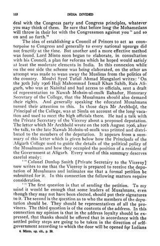 112 INDIA DIVIDED
deal with the Congress party and Congress principles, whatever
you may think of them. Be sure that before long the Mohamedans
will throw in their lot with the Congressmen against you
"
and so
on and so forth/
4
The idea of establishing a Council of Princes to act as coun-
terpoise to Congress and generally to every national upsurge did
not fructify at the time. But another and a more effective method
was found. Lord Minto soon began to elaborate, in consultation
with his Council, a plan for reforms which he hoped would satisfy
at least the moderate elements in India. In this connexion while
on the one side the scheme was being elaborated, on the other an
attempt was made to wean away the Muslims from the politics of
the country. Moulvi Syed Tufail Ahmad Mangalori writes:
'
On
the 3Oth July 1906 Haji Mahommad Ismail Khan Sahib, Rais Ali-
g'arh, who was at Nainital and had access to officials, sent a draft
of representation to Nawab Mohsin-ul-mulk Bahadur, Honorary
Secretary of the College, that the Musalmans should also demand
their rights. And generally speaking the educated Musalmans
turned their attention to this. In those clays Mr Archbo[,d, the
Principal of the College, was at Simla on account of the long vaca-
tion and used to meet the high officials there. He had a talk with
the Private Secretary of the Viceroy about a proposed deputation.
The letter which Mr Archbold wrote on the loth August 1906, after
the talk, to the late Nawab Mohsin-ul-mulk was printed and distri-
buted to the members of the deputation. It appears from a sum-
mary of this letter which is given below how the Principals of the
Aligarh College used to guide the details of the political policy of
the Musalmans and how they occupied the position of a resident of
the Government at Aligarh. Every word of this summary deserves
careful study:
' "
Colonel Dunlop Smith [Private Secretary to the Viceroy]
now writes to me that the Viceroy is prepared to receive the depu-
tation of Musalmans and intimates me that a formal petition be
submitted for it. In this connection the following matters require
consideration.
'"The first question is ?
that of sending the petition. To my
mind it would be enough that some leaders of Musalmans, even
though they may^not have been elected, should put their signatures
1o it. The second is the question as to who the members of the depu-
tation Should be. They should be representatives of all the pro-
vinces. The third question is of the contents of the address. In this
connection my opinion is that in the address loyalty should be ex-
pressed, that thanks should be offered that in accordance with the
settled policy steps are going to be taken in the direction of self-
government according to which the door will be opened fqr Indians
4. Minto, op. dt, p. 30.
 