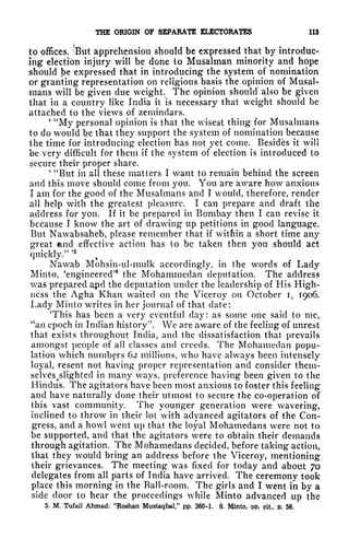 THE ORIGIN OF SEPARATE ELECTORATES 113
to offices. 'But apprehension should be expressed that by introduc-
ing election injury will be done to Musalman minority and hope
should be expressed that in introducing the system of nomination
or granting representation on religious basis the opinion of Musal-
mans will be given due weight. The opinion should also be given
that in a country like India it is necessary that weight should be
attached to the views of zemindars.
*
"My personal opinion is that the wisest thing for Musalmans
to do would be that they support the system of nomination because
the time for introducing election has not yet come. Besides it will
be very difficult for them if the system of election is introduced to
secure their proper share.
'
"But in all these matters I want to remain behind the screen
and this move should come from you. You are aware how anxious
I am for the good of the Musalmans and I would, therefore, render
all help with the greatest pleasure. I can prepare and draft the
address for you. If it be prepared in Bombay then I can revise it
because I know the art of drawing up petitions in good language.
But Nawabsaheb, please remember that if within a short time any
great end effective action has to be taken then you should act
quickly."
' 5
Nawab Mohsin-ul-mulk accordingly, in the words of Lady
Minto, 'engineered' the Mohammedan deputation. The address
was prepared apd the deputation under the leadership of His High-
ness the Agha Khan waited on the Viceroy on October I, 1906.
Lady Minto writes in her journal of that date:
This has been a very eventful day: as some one said to me,
"an epoch in Indian history". We are aware of the feeling of unrest
that exists throughout India, and the dissatisfaction that prevails
amongst people of all classes and creeds. The Mohamedan popu-
lation which numbers 62 millions, who have always been intensely
loyal, resent not having proper representation and consider them-
selv6s 4 slighted in many ways, preference having been given to the
Hindus. The agitators have been most anxious to foster this feeling
and have naturally done their utmost to secure the co-operation of
this vast community. The younger generation were wavering,
inclined to throw in their lot with advanced agitators of the Con-
gress, and a howl went up that the loyal Mohamedans were not to
be supported, and that the agitators were to obtain their demands
through agitation. The Mohamedans decided, before taking action,
that they would bring an address before the Viceroy, mentioning
their grievances. The meeting was fixed for today and about 70
delegates from all parts of India have arrived. The ceremony took
place this morning in the Ball-room. The girls and I went in by a
side door to hear the proceedings while Minto advanced up the
5. M, Tufail Ahmad: "Roshan Mustaqbal," pp. 360-1. 6. Minto, op. cit., p. 56.
 