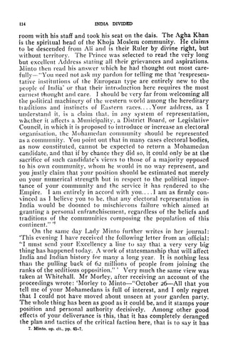 114 INDIA DIVIDED
room with his staff and took his seat on the dais. The Agha Khan
is the spiritual head of the Khoja Moslem community. He claims
to be descended from AH and is their Ruler by divine right, but
without territory. The Prince was selected to read the very long
but excellent Address stating all their grievances and aspirations.
Minto then read his answer which he had thought out most care-
fully "You need not ask my pardon for telling me that 'respresen-
tative institutions of the European type are entirely new to the
people of India
1
or that their introduction here requires the most
earnest thought and care. I should be very far from welcoming all
the political machinery of the western world among the hereditary
tiaditions and instincts of Eastern races.. . .Your address, as I
understand it, is a claim that, in any system of representation,
whether it affects a Municipality, a District Board, or Legislative
Council, in which it is proposed to introduce or increase an electoral
organisation, the Mohamedan community should be represented
as a community. You point out that in many cases electoral bodies,
as now constituted, cannot be expected to return a Mohamedan
candidate, and that if by chance they did so, it could only be at the
sacrifice of such candidate's views to those of a majority opposed
to his own community, whom he would in no way represent, and
you justly claim that your position should be estimated not merely
on your numerical strength but in respect to the political impor-
tance of your community and the service it has rendered to the
Empire. I am entirely in accord with you.. . .1 am as firmly con-
vinced as I believe you to be, that any electoral representation in
India would be doomed to mischievous failure which aimed at
granting a personal enfranchisement, regardless of the beliefs and
traditions of the communities composing the population of this
continent."
'
7
On the same day Lady Minto further writes in her journal:
'This evening I have received the following letter from an official:
'*! must send your Excellency a line to say that a very very big
thing has happened today. A work of statesmanship that will affect
India and Indian history for many a long year. It is nothing less
than the pulling back of 62 millions of people from joining the
ranks of the seditious opposition/
3 '
Very much the same view wr
as
taken at Whitehall. Mr Morley, after receiving an account of the
proceedings wrote: 'Morley to Minto "October 26 All that you
tell me of your Mohamedans is full of interest, and I only regret
that I c.ould not have moved about unseen at your garden party.
The whole thing has been as good as it could be, and it stamps your
position and personal authority decisively. Among other good
effects of your deliverance is this, that it has completely deranged
the plan and tactics of the critical faction here, that is to say it has
7. Minto, op. cii., pp. 45-7.
 