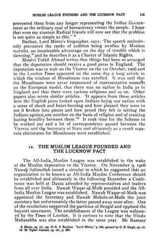 MUSLIM LEAGUE FOUNDED AND THE LUCKNOW PACT 115
prevented them from any longer representing the Indian Govern-
ment as the ordinary case of bureaucracy versus the people, I hope
that even my stoutest Radical frknds will now see that the problem
is not quite so simple as this."
' 8
Buchan, Lord Minto's biographer, says: The speech undoubt-
edly prevented the ranks of sedition being swollen by Moslem
recruits, an inestimable advantage on the day of trouble which is
dawning/
9
and he describes it as a Charter of Islamic Rights.
Moulvi Tufail Ahmad writes that things had been so arranged
that the deputation should receive a good press in England. The
deputation was to wait on the Viceroy on the ist October, 1906 and
in the London Times appeared on the same day a long article in
Ahich the wisdom of Musalmans was extolled. It was said that
the Musalmans were never enamoured of representative councils
on the European model, that there was no nation in India as in
England and that there were various religions and so on. Other
papers also wrote similar articles. 'It appears from these articles
how the English press looked upon Indians being one nation with
a sense of shock and heart-burning and how pleased they were to
see it broken into pieces and how proud they felt in setting the
Indians against. one another on the basis of religion and of creating
lasting hostility between them/10
It took time for the Scheme to
be worked out and a lot of correspondence passed between the
Viceroy and th Secretary of State and ultimately as a result sepa-
rate electorates for Musalmans were established.
12. THE MUSLIM LEAGUE FOUNDED AND
THE LUCKNOW PACT
The All-India .Muslim League was established in the wake
of the Muslim deputation to the Viceroy. On November 9, 1906
Nawa]? Salimullah issued a circular in which he suggested thcit an
organization to be known as All-India Muslim Conference should
be established and ultimately in the following December a Confe-
rence was held at Dacca attended by representatives and leaders
from all over India. Nawab Waqar-uJ-Mulk presided and the All*
India Muslim League was established. Nawab Waqar-ul-Mulk was
appointed the Secretary and Nawab Mohsin-ul-Mulk the joint
secretary but unfortunately the latter passed away soon after. One
of the resolutions supported the partition of Bengal and oppdsed the
boycott movement. The establishment of the League was welcom-
ed by the Times of London. It is curious to note that the Hindu
Mahasabha was also established in the same year. Mr Ramsay
8. Minto, op. cit, pp. 47-8. 9. Buchan. "Lord Minto," p. 244, quoted by G. N, Singh, op. cit,
10. M. Tyfail Ahmad, op. cit., p. 363.
 