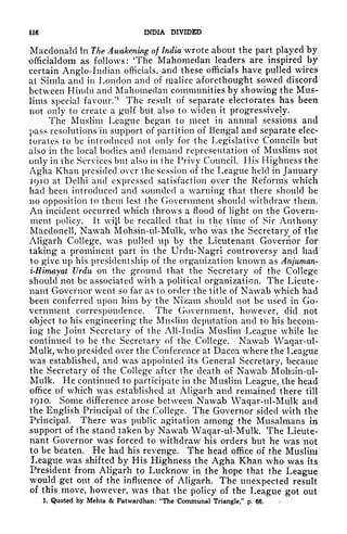 116 INDIA DIVIDED
Macdonald in The Awakening of India wrote about the part played by
officialdom as follows: 'The Mahomeclan leaders are inspired by
certain Anglo-Indian officials, and these officials have pulled wires
at Simla and in London and of malice aforethought sowed discord
between Hindu and Mahomedan communities by showing the Mus-
lims special favour/
1
The result of separate electorates has been
not only to create a gulf but also to widen it progressively.
The Muslim League began to meet in annual sessions and
pass resolutions in support of partition of Bengal and separate elec-
torates to be introduced not only for the Legislative Councils but
also in the local bodies and demand representation of Muslims not
only in the Services but also in the Privy Council. His Highness the
Agha Khan presided over the session of the League held in January
1910 at Delhi and expressed satisfaction over the Reforms which
had been introduced and sounded a warning that there should be
no opposition to them lest the Government should withdraw them.
An incident occurred which throws a flood of light on the Govern-
ment policy. It wijl be recalled that in the time of Sir Anthony
Macdonell, Nawab Mohsin-ul-Mulk, who was the Secretary of the
Aligarh College, was pulled up by the Lieutenant Governor for
taking a prominent part in the Urdu-Nagri controversy and had
to give up his presidentship of the organization known as Anjuman-
i-Himayat Urdu on the ground that the Secretary of the College
should not be associated with a political organization. The Lieute-
nant Governor went so far as to order the title of Nawab which had
been conferred upon him by the Nizam should not be used in Go-
vernment correspondence. The Government, however, did not
object to his engineering the Muslim deputation and to his becom-
ing the Joint Secretary of the All-India Muslim League while he
continued to be the Secretary of the College. Nawab Waqar-ul-
Mulk, who presided over the Conference at Dacca where the League
was established, and was appointed its General Secretary, became
the Secretary of the College after the death of Nawab Moh'sin-ul-
Mulk. He continued to participate in the Muslim League, the head
office of which was established at Aligarh and remained there till
1910. Some difference arose between Nawab Waqar-ul-Mulk and
the English Principal of the College. The Governor sided with the
Principal. There was public agitation among the Musalmans in
support of the stand taken by Nawab Waqar-ul-Mulk. The Lieute-
nant Governor was forced to withdraw his orders but he was not
to be beaten. He had his revenge. The head office of the Muslim
League was shifted by His Highness the Agha Khan who was its
President from Aligarh to Lucknow in the hope that the League
would get out of the influence of Aligarh. The unexpected result
of this move, however, was that the policy of the League got out
1. Quoted by Mehta & Patwardhan: "The Communal Triangle," p. 66.
 