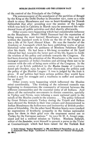 MUSLIM LEAGUE FOUNDED AND THE LUCKNOW PACT 11?
of the control of the Principals of the College.
The announcement of the annulment of the partition of Bengal
by the King at the Delhi Durbar in December 1911, came as a rude
shock to many Musalmans and was so heart-breaking for Nawab
Salimullah that after presiding over the session of the League
which was held in Calcutta in March 1912 he announced his with-
drawal from all public activities and died shortly afterwards.
Other events were happening which had considerable influence
on the Musalmans. Moulvi Shibli Naumani had the reputation of
being among the most learned Musalmans of the time and has
written the standard work in Urdu on the life of the Prophet as
also a life of Sir Syed Ahmad Khan. He was the founder of the
Academy at Azamgarh which has been publishing works of great
historical value under the guidance of Moulana Sulaiman Nadvi
after his death. He had been a life-long co-worker of Sir Syed
Ahmad but had, towards the latter part of his life, begun to doubt
the wisdom of his policy and attitude towards the Congress. He
had been drawing the attention of the Musalmans to the more fun-
damental question of India's freedom and advising them not to be
content with the role of being mere critics of the Congress. In the
course of an article published in the Muslim Gazette of Lucknow
dated 9th October, 1917, he said, after discussing the politics and
the policy of the Muslim League: 'A tree is judged by the fruit it
gives. If our politics had been serious politics they would have
evoked a zest for struggle and a readiness to suffer and sacrifice
for an ideal/
2
Other events were happening which influenced the Muslim
mind considerably. 'The working of the reformed councils was
beginning to demonstrate the community of interest between the
different communities and the essential unity of all Indians. And
above all the nationalist movements in distant countries, specially
in Turkey and Persia, were infusing a more national spirit in the
minds of the Muslim youth in the country. . . . The policy followed
by Great Britain towards Turkey during the Tripoli and Balkan
wars showed the British in their true colours and demonstrated to
Indian Musalmans the hollowness and insincerity of British profes-
sions of friendship. On the other hand Moslem hearts were touched
by expressions of brotherly sympathy in the Indian nationalist
press for them in their grief over the treatment meted out to
Turkey by the European nations/
3
In 1912 Dr M. A. Ans^ri orga-
nized and led a medical mission to Turkey. Maulana Zafarali,
editor of the Zamindar, went himself to present a purse to the Vizier
at Constantinople which had been raised for the Turkish Red
2. Tufail Ahmad: "Roshan Mustaqbal," p. 389; and Mchta & Patwardhan, op. cit, p. 30.
3. Guiumukh Nihal Singh: "Landmarks in Constitutional and National Development,"
pp. 490-1.
 