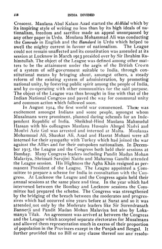 U8 INDIA DIVIDED
Crescent. Maulana Abul Kalani Azad started the Al-Hilal which by
its inspiring style of writing no less than by its high ideals of na-
tionalism, freedom and sacrifice made an appeal unsurpassed by
any other paper in Urdu. Moulana Mohammad AH was conducting
the Comrade in English and the Hamdard in Urdu which helped to
swell the mighty current in favour of nationalism. The League
could not remain unaffected and its constitution was amended at its
session at Lucknow in March 1913 presided over by Sir Ibrahim Ra-
himtullah. The object of the League was defined among other mat-
ters to be the attainment under the aegis of the British Crown
of a system of self-government suitable to India, through con-
stitutional means by bringing about, amongst others, a steady
reform of the existing system of administration, by promoting
national unity, by fostering public spirit among the people of India,
and by co-operating* with other communities for the said purpose,
The object of the League was thus brought in line with that of the
Indian National Congress and paved the way for communal unity
and common action which followed soon.
In August 1914, the first world war commenced. There was
excitement amongst Indians and some people, amongst whom
Musalmans were prominent, planned daring schemes for an Inde-
pendent Republic of India. Sheikhul-Hind Maulana Mahmudul
Hassan with his colleagues Maulana Hussain Abused Naclvi and
Moulvi Aziz Gul was arrested and interned at Malta. Moulanas
Mohammad Ali, Shaukat Ali, Azad and Hasrat Mohani were all
interned for their sympathy with Turkey which had joined the war
against the Allies and for their outspoken nationalism. In Decem-
ber 1915, the League and the Congress both held their sessions at
Bombay. Many Congress leaders including Pandit Madan Mohan
Malaviya, Shrimati Sarojini Naidu and Mahatma Gandhi attended
the League session. His Highness the Agha Khan resigned as per-
manent President of the League. The League appointed a Com-
mittee to prepare a scheme for India in consultation with theton-
gress. At Lucknow the League and the Congress again held their
annual sessions at the same place and time. In the year which had
intervened between the Bombay and Lucknow sessions the Com-
mittee had prepared the scheftie. The Congress was strengthened
by the bridging of the breach between the moderates and progres-
sives which had occurred nine years before at Surat and so it was
attended, not only by the Moderate leaders like Sir Surendranath
Bannerji and Pandit Madan Mohan Malaviya but also by Loka-
manya Tilak. An agreement was arrived at between the Congress
and the League which accepted separate electorates for Musalmans
and allowed them representation much in excess of their proportion
of population in the Provinces except in the Punjab and Bengal. It
further provided that no Bill or any clause thereof nor any resolu-
 