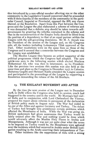 KHILAFAT MOVEMENT AND AFTER lift
tion introduced by a non-official member affecting one or the other
community in the Legislative Council concerned shall be proceeded
with if three-fourths of the members of the community in the parti-
cular Council, Imperial or Provincial, opposed the Bill, any clause
thereof, or the Resolution. Apart from this Pact between the Con-
gress and the League the plan elaborated a scheme of reforms and
it was demanded that a definite step should be taken towards self-
government by granting the reforms contained in the scheme and
that in the reconstruction of the Empire India should be lifted from
the position of a dependency to that of an equal partner within the
Empire with the self-governing dominions. Mr M, A, Jinnah was
the President of the session of the League and, on the Congress
side, all the leaders including Lokamanya Tilak approved of the
Pact. Other resolutions were on the same lines as those of the
Congress and it seemed that a concordat between the Congress and
the League was established.
The Muslim League thus became an ardent supporter of the
political programme which the Congress had adopted. The new
spirit* was seen in the following session which elected Montana
Mohammad AH, who was then in internment, as its President.
Like the previous two sessions this session was also held at the
same time and place as the Congress in December 1917, in Calcutta.
Mahatma Gaijclhi and Shrimati Naiclit attended the League session
and participated in the proceedings of the League by supporting a
Resolution demanding the release of the Ali Brothers.
13. THE KHILAFAT MOVEMENT AND AFTER
By the time the next session of the League met in December
1918, in Delhi wh'ere the Congress also held its session, much had
happened in the country and in the world. Mr Montagu had visit-
ed India and in conjunction with Lord Chelmsford the Viceroy,
prepared his report about reforms in pursuance of the declaration
of British policy made in August 1917. The War had ended in
fax our of the Allies and against Germany and Turkey. The defeat
of Turkey had brought into prominence certain problems which
affected the Mttsalmans of India. While the War was going on,
British spokesmen had given assurances that Turkey would be
fairly treated after the War and nothing would be done which
would adversely affect the Muslim Holy Places in Arabia and
Mesopotamia. Although it was not yet quite clear what the terms
to be imposed on Turkey would be, the Musalmans were agitated
over the incidents which had occurred in Arabia under British insti-
gation resulting in the Arabs asserting their independence of Tur-
key. Other incidents like the suppression of riots with a strong
 