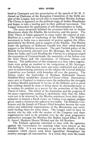120 INDIA DIVIDED
hand at Cawnpore and the proscription of the speech of Dr M. A.
Ansari as Chairman of the Reception Committee of the Delhi ses-
sion of the League, had served only to exacerbate Muslim feelings.
The Ulema re-appeared on the political stage of Indian Musalmans
and began to take a leading part in their political movement. The
League demanded the application of self-determination to India.
The peace proposals falsified the promises held out to Indian
Musalmans about the Khalifa, his territories, and his power. The
Holy Places of Islam appeared to come under the control of non-
Muslims as a result of weakening of the Khilafat. The Khilafat
movement in India was a movement of protest against the Allies,
particularly the British, and in support of the Khalifa. The Hindus
under the guidance of Mahatma Gandhi lent their whole-hearted
support to the Khilafat movement. The anti-Turkish policy of the
British Government alarmed even Mr Montagu, the Secretary of
State for India; and Lord Reading the Viceroy in a telegram urged
the evacuation of Constantinople, the suzerainty of the Sultan over
the Holy Places and the restoration of Ottoman Thrace and
Smyrna. The publication of this telegram at a time when negotia-
tions were going on resulted in the resignation of Mr Montagu.
The feeling in India became more and more embittered and with a
view to concentrating attention on the subject the Central Khilafat
Committee was formed, with branches all over the Country. The
Ulema under the leadership of Matilana Mahmudul Hassan
Sheikhul-Hincl established Jamait-ul-Ulema-i-Hind. Deputations
vere sent to England to impress upon the authorities the strength
of Indian Muslim sentiment in favour of the Khilafat and to plead
that nothing should be clone to bring about its dismemberment or
to weaken its position as a power for the protection of the Holy
Places of Islam. The failure of the deputation and the progress of
the peace negotiations, making it
abundantly clear that the Allies
were not to be deterred by the Muslim sentiment from their dpter-
mination to impose a harsh treaty on Turkey even against pledges
given, made a countrywide upheaval inevitable. The Khilafat Con-
ference and the Jamait-ul-IJlema-i-Hind hereafter became the most
active and influential organizations of the Musalmans and conti-
nued leading them for some /ears. The League used to have its
session side by side with the session of the Congress and these
organizations used to be presided over by the most progressive
nationalists amongst the Muslims like Hakim Ajmal Khan, Dr M.
A. Ansari, Maulana Hasrat Mohani and the Ali Brothers.
The Khilafat agitation coincided in time with the agitation
against the Government for enacting what were known as the
Rowlatt Bills. It is not necessary to go into the details of these
measures which roused such fierce opposition throughout the
country amongst all communities. In a word, they were the* result
 