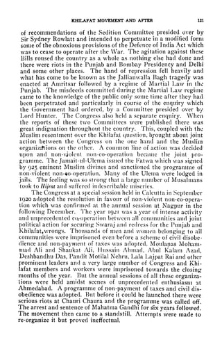 KfflLAFAT MOVEMENT AND AFTER 121
of recommendations of the Sedition Committee presided over by
Sir Sydney Rowlatt and intended to perpetuate in a modified form
some of the obnoxious provisions of the Defence of India Act which
was to cease to operate after the War. The agitation against these
Bills roused the country as a whole as nothing else had done and
there were riots in the Punjab and Bombay Presidency and Delhi
and some other places. The hand of repression fell heavily and
wr
hat has come to be known as the Jallianvvalla Bagh tragedy was
enacted at Amritsar followed by a regime of Martial Law in the
Punjab. The misdeeds committed during the Martial Law regime
came to the knowledge of the public only some time after they had
been perpetrated and particularly in course of the enquiry which
the Government had ordered, by a Committee presided over by
Lord Hunter. The Congress also held a separate enquiry. When
the reports of these two Committees were published there was
great indignation throughout the country. This, coupled with the
Muslim resentment over the Khilafat question, brought about joint
action between the Congress on the one hand and the Muslim
organizations on the other. A common line of action was decided
upon and non-vjolcnt non-co-operation became the joint pro-
gramme. The Jamait-ul-Ulema issued the Fatwa which was signed
by 925 eminent Muslim divines and sanctioned the programme of
non-violent non-o-operation. Many of the Ulenia were lodged in
jails. The feeling was so strong that a large number of Musalmans
took to Hijrat and suffered indescribable miseries.
The Congress at a special session held in Calcutta in September
1920 adopted the resolution in favour of non-violent non-co-opera-
tion which was confirmed at the annual session at Nagpur in the
following December. The year 1921 was a year of intense activity
and unprecedented ccyoperation between all communities and joint
political action for securing Swaraj and redress for the Punjab and
Khilafat, wrongs. Thousands of men and women belonging to all
communities were imprisoned even before a scheme of civil disobe-
dience and non-payment of taxes was adopted. Moulanas Moham-
mad Ali and Shaukat AH, Htissain Ahmad, Abul Kalam Azad,
Deshbandhu Das, Pandit Motilal Nehru, Lala Lajpat Rai and other
prominent leaders and a very large number of Congress and Khi-
lafat members and workers were imprisoned towards the closing-
months of the year. But the annual sessions of all these organiza-
tions were held amidst scenes of unprecedented enthusiasm at
Ahmedabad. A programme of non-payment of taxes and civil dis-
obedience was adopted. But before it could be launched there were
serious riots at Chauri Chaura and the programme was called off.
The arrest and sentence of Mahatma Gandhi for ^ix years followed.
The movement then came to a standstill. Attempts were made to
re-organize it but proved ineffectual.
 