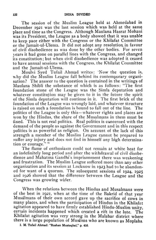 122 INDIA DIVIDED
The session of the Muslim League held at Ahmedabad in
December 1921 was the last session which was held at the same
place and time as the Congress. Although Maulana Hasrat Mohani
was its President, the League as a body showed that it was unable
to keep pace either with the Congress or the Khilafat Committee
or the Jamait-ul-Ulema. It did not adopt any resolutioa in favour
of civil disobedience as was done by the other bodies. For seven
years it had gone on parallel lines with the Congress, and changed
its constitution; but when civil disobedience was adopted it ceased
to have annual sessions with the Congress, the Khilafat Committee
and the Jamait-ul-Ulema.
Moulvi Syed Tufail Ahmad writes: 'Now the question is,
why did the Muslim League fall behind its contemporary organi-
sation? The answer to the question is contained in the writings of
Maulana Shibli the substance of which is as follows: "The first
foundation stone of the League was the Simla deputation and
whatever constitution may be given to it in the future the spirit
of the Simla deputation will continue in it. The first brick of thfc
foundation of the League was wrongly laid, and whatever Structure
is raised on such a foundation is bound to fall out of the line. The
politics of the League is only this whatever rights and places are
won by the Hindus, the share of the Musalmans in them must be
fixed. This is not real politics. Real politics is cancerned with the
demand of the people as against the Government and in this respect
politics is as powerful as religion. On account of the lack of this
strength a member of the Muslim League cannot be prepared to
suffer any injury and docs not find in himself any high determina-
tion or courage/'
n
The flame of enthusiasm could not remain at white heat for
an indefinitely long period and after the withdrawal of civil disobe-
dience and Mahatma Gandhi's imprisonment there was weakening
and frustration. The Muslim League suffered more than any other
organization and its session at Lucknow in 1923 had to be abandon-
ed for want of a quorum. The subsequent sessions of 1924, 1925
and 1926 showed that the difference between the League and the
Congress was growing wider.
When the relations between the Hindus and Musalmans were
of the best in 1921, when at the time of (he Bakrid of that year
Musalmans of their own accord gave up the sacrifice of cows in
many places, and when the participation of Hindus in the Khilafat
agitation appeared to have firmly established Hindu-Muslim unity,
certain incidents happened which created a rift in the lute. The
Khilafat agitation was very strong in the Malabar district where
there is a large population of Muslims who are known gis Moplahs.
1. M. Tufail Ahmad: "Roshan Mustaqbal," p. 410.
 