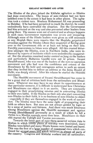 KHILAFAT MOVEMENT AND AFTER 123
The Hindus of the place joined the Khilafat agitation as Hindus
had done everywhere. The lesson of non-violence had not been
imbibed even to the extent it had been in other places. The agita-
tion took a violent turn. Moulana Mohammad AH was proceeding
to Malabar. If he had been permitted to reach the district, he would
undoubtedly have controlled the situation. But the Government
had him arrested on the way and also prevented other leaders from
going there. The masses went out of control and as always happens
in such cases Government repression was severe and unsparing.
Although some of the Hindu leaders were given as stiff sentences
as any Moplah there were reports that the Moplahs perpetrated
atrocities.against the Hindus whom they suspected of Having gone
over to the Government side or at least not being on their side.
Forciblejronversions to Islam were alleged. All this created bitter-
ness "amongst the Hindus, even in Northern India, who were in-
fluenced by reports of incidents which were undoubtedly exaggerat-
ed. But the situation remained under control so long as the leaders
and particularly Mahatma Gandhi were out of prison. Swami
Shraddbanaiid, who was one of the leaders of the non-co-operation
movement and who had won the confidence and esteem of the
Musalmans by his bold and courageous action to such an extent
that they invited him to deliver an address at the Juma Masjid of
Delhi, was deeply stirred. After his release he started the Shuclclhi
movement.
The Shuddhi movement of Swami Shraddhanand has come in
for a great deal of criticism both from the nationalists and Musal-
mans. Whatever one may have to say about its opportuneness at
that particular moment, it is difficult to understand how Christians
and Musalmans can object to it on merits. They are constantly
engaged in their proselytizing mission and in converting Hindus
to their own faiths. If the Hindus on their side also start converting
non-Hindus to their faith, it is no business of non-Hindus to object
especially if they are themselves engaged in the work of conver-
sion. The Hindus must have the same right of propagating their
faith as others have. But men are ndt always guided by logic or
by a sense of justice and fairness. And there was much bitterness
among Musalmans against the Shuddhi, movement and against
SwanjLShraddhanand" personally as a result of which he felfa
victim to a Muslim^ assassin^ some tune 'later. ""Musalmans on their
side started the TabliglTand Tanzim movements.
Towards the latter part of I92ther j .occurred serious riots in
Multan in which Hindu places orworship were desecrated, manv
Hindus were killed and many Hindu houses were looted and burnt.
This was the first of a
laiS^BinilL^ o^orriinunal riots which con-
tinued for
seve^al^a^^ p^rts of
the country. Congress and Khilafat workers and all nationalists
 