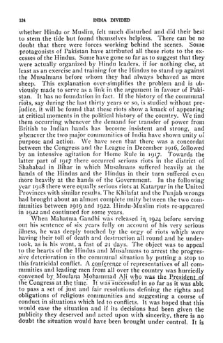 124 INDIA DIVIDED
whether Hindu or Muslim, felt much disturbed and did their best
to stem the tide but found themselves helpless. There can be no
doubt that there were forces working behind the scenes, Some
protagonists of Pakistan have attributed all these riots to the ex-
cesses of the Hindus. Some have gone so far as to suggest that they
were actually organized by Hindu leaders, if for nothing else, at
least as an exercise and training for the Hindus to stand up against
the Musalmans before whom they had always behaved as mere
sheep. This explanation over-simplifies the problem and is ob-
viously made to serve as a link in the argument in favour of Paki-
stan. It has no foundation in fact. If the history of the communal
riots, say during the last thirty years or so, is studied without pre-
judice, it will be found that these riots show a knack of appearing
at critical moments in the political history of the country. We iind
them occurring whenever the demand for transfer of power from
British to Indian hands has become insistent and strong, and
whenever the two major communities of India have shown unity oi
purpose and action. We have seen that there was a concordat
between the Congress and the League in December 1916, followed
by an intensive agitation for Home Rule in 1917. Towards the
latter part of 1917 there occurred serious riots in the district of
Shahabad in Bihar in which Musalmans suffered heavily at the
hands of the Hindus and the Hindus in their tivrn suffered even
more heavily at the hands of the Government. In the following
year 1918 there were equally serious riots at Katarpur in the United
Provinces with similar results. The Khilafat and the Punjab wrongs
had brought about an almost complete unity between the two com-
munities between 1919 and 1922. Hindu-Muslim riots re-appeared
in 1922 and continued for some years.
When Mahatma Gandhi was released hi, 1924 before serving
out his sentence of six years fully on account of his very serious
illness, he was deeply touched by the orgy of riots which were
having their toll of death and destruction all round and he under-
took, as is his wont, a fast of 21 days. The object was to appeal
to the hearts of the Hindus and Musalmans to arrest the progres-
sive deterioration in the communal situation by putting a stop to
this fratricidal conflict. A onfcr_erice of representatives of all com-
munities and leading men from all over the country was hurriedly
convened by Moulana Mohammad AH who was the. .
Presidgtji jof
iTie "Congress at .the tjms. If waSTsiicVessful in so far asTt was able
to pass a set of just and fair resolutions defining the rights and
obligations of religious communities and suggesting a course of
conduct in situations which led to conflicts. It was hoped that this
would ease the situation and if its decisions had been given the
publicity they deserved and acted upon with sincerity, there is no
doubt the situation would have been brought under control. It is
 