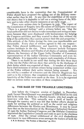 126 INDIA DIVIDED
considerable force in the contention that the Commissioner of
Police should have proposed the calling out of the Military some-
what earlier than he did. At any fate the expeiTence of tlie recent
riot shows that it is desirable to call out a strong force of the Mili-
tary and to take other drastic measures at an early stage. . . .'
There were serious riots in Qawnpore in 193^ The report of
the Commission of Enquiry into the causes of Cawnpore riots says:
4
There is a general feeling/' said a witness before me, "thajt the
local authorities did not choose to take immediate and stringent mea-
sures because they were displeased with businessmen for helping
the Congress activities, and they wanted to show that without the
help of the authorities they cannot protect their life and properties/'
This attitude of the Police during the riots was reprehensible and
inexcusable. Every class of witness agreed in this one respect
that Police showed indifference and inactivity in dealing with
various incidents in the riot. These witnesses include European
businessmen, Moslems and Hindus of all shades of opinion, military
officers, the Secretary of the Upper India Chamber of Commerce,
representatives of the Indian Christian Community and even In-
dian officials. It is impossible to ignore such unanimity of eVidence,
. . . There is no doubt in our mind that during th^ first three days
of the riot the Police did not show that activity in the discharge of
their duties which was expected of them. . . A number of witnesses
have cited instances of serious crimes being committed within view
of the Police without their active interest being aroused. . . We
are told by a number of witnesses and the District Magistrate has
said so in his evidence, that complaints about the indifference and
inactivity of the Police were made at the time. It is to be regretted
that no serious notice was taken of these complaints/
2
14. THE BASE OF THE TRIANGLE LENGTHENS
Just before the Congress session of Gauhati^ in December,
1926, Swami Shraddhanand was murc)ered in cold bloocTon his sick
bed in his house in Delhi by a Muslim fanatic, who had sought an
interview with him. This naturally sent a thrill' of horror all
through the country and it was felt that further efforts should be
made for settling the political as well as the social and religious
differences between the Hindus and Musalmans. It may be noted
here that on the introduction of the Montagu-Chelmsford Reforms
of 1920 the Indian National Congress and the Khilafat Committee
boycotted the Legislative Councils and took no part in the elections
of 1920. After the virtual withdrawal of the civil disobedience
movement in 1922 differences arose amongst the leaders of both the
2. K. B. Krishnan: "The Problem of Minorities," pp. 272-3.
 