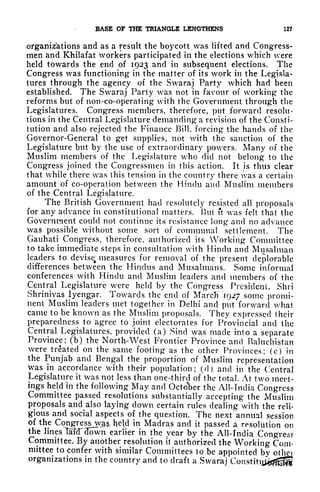 BASE OF THE TRIANGLE LENGTHENS 127
organizations and as a result the boycott was lifted and Congress-
men and Khilafat workers participated in the elections which were
held towards the end of 1923 and in subsequent elections. The
Congress was functioning in the matter of its work in the Legisla-
tures through the agency of the Swaraj Party which had been
established. The Swaraj Party was not in favour of working the
reforms but of non-co-operating with the Government through the
Legislatures. Congress members, therefore, put forward resolu-
tions in the Central Legislature demanding a revision of the Consti-
tution and also rejected the Finance Rill, forcing the hands of the
Governor-General to get supplies, not with the sanction of the
Legislature but by the use of extraordinary powers. Many of the
Muslim members of the Legislature who did not belong to the
Congress joined the Congressmen in this action. It is thus clear
that while there was this tension in the country there was a certain
amount of co-operation between the Hindu and Muslim members
of the Central Legislature.
The British Government had resolutely resisted all proposals
for any advance in constitutional matters. Hut ft was felt that the
Government could not continue its resistance long and no advance
was possible without some sort of communal settlement. The
Gauhati Congress, therefore, authorized its Working Committee
to take immediate steps in consultation with Hindu and Musal man
leaders to devisef
measures for removal of the present deplorable
differences between the Hindus and Musalmans. Some informal
conferences with Hindu and Muslim leaders and members of the
Central Legislature were held by the Congress President, Shri
Shrinivas lyengar. Towards the end of Marcli 1927 some promi-
nent Muslim leaders met together in Delhi and put forward what
came to be known as the Muslim proposals. They expressed their
preparedness to agree to joint electorates for Provincial and the
Central Legislatures, provided (a) Sincl was made into a separate
Province; (b) the North-West Frontier Province and Baluchistan
were treated on the same footing as the other Provinces; (c) in
the Punjab and Bengal the proportion of Muslim representation
was^in accordance with their population; (d) and in the Central
Legislature it was not less than one-third of the total. At two meet-
ings held in the following May and October the All-India Congress
Committee passed resolutions substantially accepting the Muslim
proposals and also laying down certain rules dealing with the reli-
gious and social aspects of the question. The next annual session
of the Congresswji^ held in Madras and it passed a resolution on
the lines Tafd^down earlier in the year by the All-India Congress
Committee. By another resolution it authorized the Working Com-
mittee to confer with similar Committees to be appointed by othei
organizations in the country and to draft a Swaraj C
 