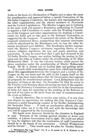 128 INDIA DIVIDED
India on the basis of a Declaration of Rights and to place the same
for consideration and approval before a special Convention of the
All-India Congress Committee, the leaders and representatives 6f
the other organizations, and the elected members of Provincial
and the Central Legislatures. The Muslim League met in Calcutta
in the same week and passed a Resolution authorizing its Council
to appoint a Sub-Committee to confer with the Working Commit-
tee of the Congress and other organizations for drafting a Consti-
tution for India and to take part in the National Convention as
suggested by the Congress. It reiterated the points of the Muslim
proposals mentioned above, emphasizing that separate electorates
could be abandoned by the Musalmans only in case the other de-
mands mentioned were fulfilled. The Resolution further incorpo-
rated the Madras Congress settlement regarding liberty of con-
science, religious legislation, the cow and music questions, and
conversion. It may be noted here thaf a" split had occurred in the
All-India Muslim League, one section holding the session in Cal-
cutta and the other at Lahore under the presidentship of Sir Mian
Muhammad Shafi.' It was the Calcutta session which passed the
above resolution under the presidentship of Moulvi Mohammad
Yaqub. Mr M. A. Jinnah was its leading light apd guiding spirit.
It is worth while recording here some facts which had brought
about this rapprochement between the Congress and a section of the
League on the one hand and the split in the League itself on the
other. It has been stated above that the Government had opposed
all proposals for constitutional advance. LordJBirkenhead was the
Secretary of State at the time. On December icT," 1925, "he wrote to
the Viceroy Lord Reading about advancing the date of the appoint-
ment of the Statutory Commission provided for in the Government
of India Act 1920, for reporting on the working of the Reforms at
the end of ten years at the latest from the tinje of commencement.
He wrote as follows:
'I should, therefore, like to receive your advice, if at guy time
you discern an opportunity for making this [the Statutory Com-
mission] a useful bargaining counter or for further disintegrating
the Swarajist Party ... If such an acceleration affords you any
bargaining value, use it to the full, and with the knowledge that
you will be supported by the Government/1
His hands were, however, forced by the situation in England
in 1927. 'Forecast of the coming general election at home was
ominous. A Labour Government was in sight. He could not afford
to "run the slightest risk that the nomination of 1928 Commission
should be in the hands of our successors. . . Colonel Wedgewood
and his friends". . . That would upset his plan for "further disintc-
1
"Birkenhead^The Last Phase," Vol. II, p. 25 quoted by K. B. Krishnan in his
'Problem of Minorities," p, 307.
 