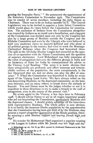 BASE OF THE TRIANGLE LENGTHENS 129
gratiftg the Swarajist Party."
' 2
He announced the appointment of
the Statutory Commission in November 1927. The *
Commission
was to consist of seven members including Sirjohn Simon as
Chairman. There was to be no Indian member~on it. The Central
Legislature was to be invited to appoint a Joint Select Committee
which would place its views before the Commission for examina-
tion. The exclusion of Indians from the Commission altogether
was treated by Indians as an insult and a humiliation, and a boycott
of the Commission was decided upon not only by the Congress but
also by a large group of Muslims outside the Congress and the
Khilafat Committee and even by the Liberals who were believed to
hold very moderate views on matters political and who alone of
all political groups in the country had tried to work the Montagu-
Chelmsford Reforms when the Congress had boycotted them.
The split in the All-India Muslim League had occurred on the ques-
tion of co-operation with the Simon Commission and the question
of separate electorates. Lord Birkenhead was fully conscious of
the value of antagonism between the different groups in India and
'as Secretary of State for India he communicated his advice to
the Viceroy, Lord Reading: "The more it is made obvious that
these antagonisms are profound, and affect immense and irrecon-
cilable sections of the population, the more conspicuously is the
fact illustrated ^hat we, and we alone, can play the pSrt of com-
poser/* 'f
When the Commission was boycotted in India he wrote
again to the Viceroy Lord Irwin: 'We have always relied on the
non-boycotting Moslems, on the depressed community, on the bust-
ness interests, and on many others, to break down the attitude of
boycott. You and Simon must be the judges whether or not it is
expedient in these directions to try to make a breach in the wall of
antagonism, even in the course of the present visit/
4
He wrote again" to the Viceroy, a few days later in February
1928: 'I should advise Simon to see"at all stages important people
who are not boycotting the Commission, garti^^lx^p.slems and
the depressed classes. I should widely advertise all his interviews
with representative Moslems. The whole policy is now obvious.
It is to terrify the immense Hindu population by the apprehension
that the Commission having been got hold of by the Moslems, may
present a report altogether destructive ojLthe Hindu position, there-
by securing a solid Moslem support and leaving Jinnah high and
^- -
' '
" ~
No wonder Sir Mohammad Shafi organized a separate meeting
of the League in Lahore while Mr Jinnah was left 'high and dry
9
Z. Birkenhead, op. cit,, Vol. II, pp. 250-1, quoted by Atulanand Chakravarti in his "Call
It Politics?" p. 58.
3. ibid., pp. 245-6, quoted Do. p. 57.
4. ibid., p.254, quoted Do.
5. ibid., p. 255, quoted by Krishnan, op. cit, p, 308.
 