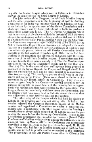 130 INDIA DIVIDED
to guide the lawful League which met in Calcutta in December
1927 at the same time as the Shaft League in Lahore.
The joint action of the Congress, the All-India Muslim League
and the other organizations in the beginning of 1928 in drafting
a constitution for India was thus the result of the humiliation heap-
ed on Indians by the appointment of the Simon Commission and a
challenge thrown out by Lord Birkenhcad to India to produce a
constitution acceptable to all. The All Parties Conference which
met in pursuance of the above resolutions proceeded" witfi (lie work
of constitution-framing and after doing a substantial part of it left it
to a Committee of which Pandit Motilal Nehru was the Chairman.
The Committee prepared a report
r
which"came to' be Known as the
Nehru Committee Report. It was discussed and adopted with modi-
fications at a meeting" of the All Parties Conference at Lucknow and
was ultimately placed before an All Parties Convention held in
Calcutta in the last week of December 1928, Other forces had been
working in the meantime and differences had arisen with the repre-
sentatives of the All-India Muslim League. These differences boil-
ed clown to only three points, namely: (i) That the Muslijii repre-
sentation in the Central Legislature should not be less than one-
third; (2) That in the event of adult suffrage not
1
being granted as
proposed in the Nehru Report, the Punjab and Bengal should have
seats on a "population basis and no more, subject to re-examination
after ten years; (3) That residuary powers should vest in the Pro-
vinces and not in the Centre. .These were placed in the form of a
resolution by Mr Jinndh before the Convention. They were dis-
cussed at great length in a Committee meetirfg appointed for the
purpose sitting till the small hours of the morning but no -agree-
ment was reached and they were rejected by the Convention. The
League thereafter practically withdrew from the Convention, and
its session which was being held in Calcutta 'about the same time
was adjourned to meet later to consider the position.
The other wing of the League which had held its session at
Lahore in the previous year was not sitting idle. It had at that
session rejected the Congress Resolution passed at its Madras
session and appointed a Committee to devise a constitutional
scheme and to collaborate with other organizations in framing a
constitution on the principle adopted at the Lahore session for pre-
senting the same before the Statutory Commission. It also passed
a resolution authorizing the President to convene a Round Table
Conference of Muslims with a view to uniting the different elements
amongst them. A Muslim All Parties Conference was accordingly
convened to meet in Delhi on the 3ist December 1928; H. H. the
Agha Khan^who had led the Muslim deputation in 1906 to Lord
Minto, was invited to preside and he responded to the invitation
The proceedings of the All Parties Convention in Chlcutta had
 