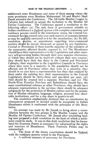 BASE OF THE TRIANGLE LENGTHENS ^ 131
embittered some Musalmans and some of them among whom the
most prominent were Moulana Mohammad AH and Moulvi Shafi
Datidi attended the Conference. The All-India Muslim League in
Calcutta had refused to accept the invitation to the Muslim All
Parties Conference. The Conference passed a resolution to the
following effect :
(a) The only form of government suitable to
Indian conditions is a Federal system with complete autonomy and
residuary powers vested in the constituent states, the Central Go-
vernment havirig control only over such matters of common interest
as may be spe/ially entrusted to it by the constitution; (b) No bill,
resolution, motion, or amendment regarding inter-communal
matters should be moved, discussed, or passed by any legislature,
Central or Provincial, if three-fourths majority of the members of
the community affected thereby opposed it; (c) The Musalmans
should have their representatives in the Legislature and other statu-
tory self-governing bodies through their own separate electorates,
of which they should not be deprived without their own consent;
they should have their clue share in the Central and Provincial
Cabinets; their majorities in the Legislative Councils in Provinces
where they were in a majority in the population should not be
affected and irt Provinces where they were in a minority, they
should in no case have a representation less than that enjoyed by
them under the existing law; their representation in the Central
Legislature should be thirty-three and one-third per cent; (d)
Sind should be created into a separate Province; and (e) The
North-West Frontier Province and Baluchistan should have the
same constitutional reforms as other Provinces; they should have
adequate representation in the services; there should be adequate
safeguards for the protection of Muslim culture and for the promo-
tion of Muslim education, language, religion, personal law, chari-
table institutions, and for a due share in grants-in-aid.
The resolution emphatically declared that no constitution by
whomsoever proposed or devised would be acceptable to Indian
Musalmans unless it conformed with the principles of this Reso-
lution,
An attempt vas made by Mr Jinnah to bring about a recon-
ciliation between the two groups in the Muslim League and the
Muslim All Parties Conference. Mr Jinnah after consulting lead-
ing men prepared a draft resolution on the basis of which a settle-
ment could be made. It was in this draft resolution that he formu-
lated his Fourteen Points as necessary for safeguarding the rights
and interests of Musalmans. These Fourteen Points may be
summarized :
1. The form of the future constitution *
should be Federal,
with the residuary powers vested in the Provinces.
2. A uniform measure of autonomy for Provinces.
 