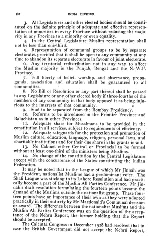 132 INDIA DIVIDED
3. All Legislatures and other elected bodies should be consti-
tuted on the definite principle of adequate and effective represen-
tation of minorities in every Province without reducing the majo-
rity in any Province to a minority or even equality.
4. In the Central Legislature Muslim representation shall
not be less than one-third.
5. Representation of communal groups to be by separate
electorates provided that it shall be open to any community at any
time to abandon its separate electorate in favour of joint electorate.
6. Any territorial redistribution not in any way to affect
the Muslim majority in the Punjab, Bengal and the N.-W.F.
Province.
7. Full liberty of belief, worship, and observance, propa-
ganda, association and education shall be guaranteed to all
communities.
8. No Bill or Resolution or any part thereof shall be passed
in any Legislature or any other elected body if three-fourths of the
members of any community in that body opposed it as being inju-
rious to the interests of that community.
9. Sind to be separated from the Bombay Presidency.
10. Reforms to be introduced in the Frontier Province and
Baluchistan as in other Provinces.
11. Adequate share for Musalmans to be provided in the
constitution in all services, subject to requirements'of efficiency.
12. Adequate safeguards for the protection and promotion of
Muslim culture, education, language, religion, personal laws, and
charitable institutions and for their due share in the grants-in-aid.
13. No Cabinet either Central or Provincial to be formed
without at least one-third of the ministers being Muslims.
14. No change of the constitution by the Central Legislature
except with the concurrence of the States constituting the [ndiau
Federation.
It may be noted that in the League of which Mr Jinnah was
the President, nationalist Muslims had a predominant voice. The
Shafi League was sticking to its Lahore Resolution and had practi-
cally become a part of the Muslim All Parties Conference. Mr Jin-
nah's draft resolution formulating the fourteen points became the
demand of the Muslims outside the nationalist group. These four-
teen points have an importance of their own as they were adopted
practically in their entirety by Mr Macdonald's Communal decision
or award. The difference between the nationalist Muslims and the
Muslim All Parties Conference was on the question of the accep-
tance of the Nehru Report, the former holding that the Report
should be accepted.
The Calcutta Congress in December 1928 had resolved that in
case the British Government did not accept the Nehru Report,
 