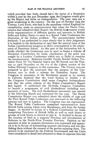 BASE OP THE TRIANGLE LENGTHEN^ 133
which provided that India should have the status of a Dominion
within a year by the 31 st December 1929, the Congress would give
up the Report and insist on Independence. The year 1929 saw a
great awakening in the country. On the 31 st of October 1929 the
Viceroy, Lord Irwin, who had in the meantime visited England for
consultation, made an announcement that when the Simon Com-
mission had submitted their Report, the British GoMernmenfe would
invite representatives of different parties and interests in British
India and Indian States to meet in a Round Table Conference for
discussion of the Indian problem. The announcement further
declared : 'I am authorized to state clearly that in their judgement
it is implicit in the declaration of 1917 that the natural issue of the
Indian constitutional progress as there contemplated is the attain-
ment of Dominion Status/ As this part of the declaration left in
doubt whether the Conference was to meet to frame a scheme ol
Dominion Constitution for India, clarification of the point was
sought by a Leaders' Conference which met at Delhi to consider
the announcement. Mahatma Gandhi, Pandit Motilal Nehru, Pie-
sident Patel, Sir Tej Bahadur Sapru and Mr'Jinnah met the Vice-
roy on 231x1 December on the eve of the Lahore session of the
Indian National Congress, in this connexion. The Viceroy was not
prepared to give the assurance that the purpose of the Con-
ference was to draft a scheme for Dominion Status. The
Congress in pursuance of the Resolution passed at its session
in Calcutta declared that the word Swaraj in Article i of
the Congress Constitution shall mean Complete Independence
and that the entire scheme of the Nehru Committee's Report
had lapsed. It authorized the All-India Congress Committee
to launch a programme of civil disobedience including non-
payment of taxes. The civil disobedience movement was started
in the following March and continued for one year. The Simon
Commission Report was submitted about the middle of 1930 and
the First Round Table Conference was convened in the following
autumn and met in London. The Congress was not represented.
The Round Table Conference comprised representatives from
British India among whom were Musalmans, and from the Indian
JJtatps. It decided in favour of a Federal Constitution for India
comprising Provinces of British Inclia as well as such States or
groups of such States as elected to join it. It decided in favour of
the creation of Sincl as a separate Province and introduction of
Reforms in the North-West Frontier Province. Opinion on the
question of joint or separate electorates was expressed and appear-
ed to be in favour of maintaining separate electorates and not abo-
lishing them without the consent of the parties enjoying them. The
powers to be exercised by the Federal Government and the Units
were considered in detail and allocated to them in separate lists but
 