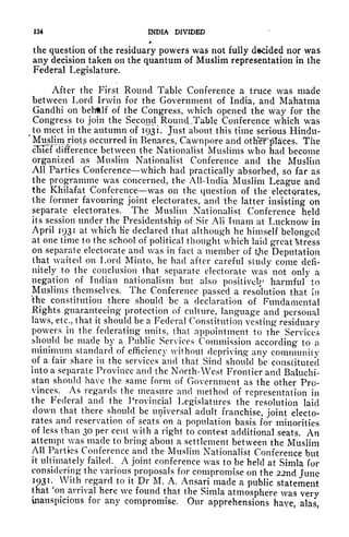 134 INDIA DIVIDED
*
the question of the residuary powers was not fully decided nor was
any decision takeii on the quantum of Muslim representation in the
Federal Legislature.
After the First Round Table Conference a truce was made
between Lord Irwin for the Government of India, and Mahatma
Gandhi on behtlf of the Congress, which opened the way for the
Congress to join the Second Round-Table Conference which was
t
to meet in the autumn of 1931. Just about this time serious Hindu-
'
Muslim jiots occurred in Benares, Cawnpore and otKeFptaces. The
cluef difference between the Nationalist Muslims who had become
organized as Muslim Nationalist Conference and the Muslim
All Parties Conference which had practically absorbed, so far as
the programme was concerned, the All-lndia'Muslim League and
the Khilafat Conference was on the question of the electorates,
the former favouring joint electorates, and the latter insisting on
separate electorates. The Muslim Nationalist Conference held
its session under the Presidentship of Sir AH Imam at Lucknow in
April 1931 at which Ke declared that although he himself belonged
at one time to the school of political thought which laid great Stress
on separate electorate and was in fact a member of the Deputation
that waited on Lord Minto, he had after careful study come defi-
nitely to the conclusion that separate electorate was not only a
negation of Indian nationalism but also positively harmful to
Muslims themselves. The Conference passed a resolution that in
the constitution there should be a declaration of Fundamental
Rights guaranteeing protection of culture, language and personal
laws, etc., that it should be a Federal Constitution vesting residuary
powers in the federating units, that appointment to the Services
should be made by a Public Services Commission according to a
minimum standard of efficiency without depriving any community
of a fair share in the services and that Sincl should be constituted
into a separate Province and the North-West Frontier and Baluchi-
stan should have the same form of Government as the other Pro-
vinces. As regards the measure and method of representation in
the Federal and the Provincial Legislatures the resolution laid
down that there should be universal adult franchise, joint electo-
rates and reservation of seats on a population basis for minorities
of less than 30 per cent with a right to contest additional seats. An
attempt was made to bring about a settlement between the Muslim
All Parties Conference and the Muslim Nationalist Conference but
it ultimately failed. A joint conference was to be held at Simla for
considering the various proposals for compromise on the 22nd June
1931. With regard to it Dr M. A. Ansari made a public statement
that 'on arrival here we found that the Simla atmosphere was verv
inauspicious for any compromise. Our apprehensions have, alas,
 