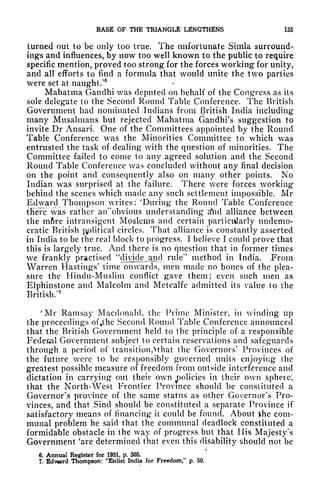 BASE OF THE TRIANGLE LENGTHENS 135
turned out to be only too true. The unfortunate Simla surround-
ings and influences, by now too well known to the public to require
specific mention, proved too strong for the forces working for unity,
and all efforts to find a formula that would unite the two parties
were set at naught/
6
Mahatma Gandhi was deputed 011 behalf of the Congress as its
sole delegate to the Second Round Table Conference, The British
Government had nominated Indians from British India including
many Musalmans but rejected Mahatma Gandhi's suggestion to
invite Dr Ansari. One of the Committees appointed by the Round
Table Conference was the Minorities Committee to which was
entrusted the task of dealing with the question of minorities. The
Committee failed to come to any agreed solution and the Second
Round Table Conference was concluded without any final decision
on the point and consequently also on many other points. No
Indian was surprised at the failure. There were forces working
behind the scenes which made any such settlement impossible. Mr
Edward Thompson writes: 'During the Round Table Conference
there was rather arTobvious understanding a*nd alliance between
the mftre intransigent Moslems and certain particularly undemo-
cratic British political circles. That alliance is constantly asserted
in India to be the real block to progress. I believe I could prove that
this is largely true. And there is no question that in former times
we frankly practised
^
divide and rule'
7
method in India. Prom
Warren Hastings' time onwards, men made no bones of the plea-
sure the Hindu-Muslim conflict gave them; even such men as
Elphinstone and Malcolm and Metcalfc admitted its value to the
British/
7
'Mr Ramsay Macdonald, the Prime Minister, in winding up
the proceedings of tthe Second Round Table Conference announced
that the British Government held to the principle of a responsible
Fedenal Government subject to certain reservations and safeguards
through a period of transition,^ that the Governors' Provinces of
the future were to be responsibly governed units enjoying the
greatest possible measure of freedom from outside interference and
dictation in carrying out their own policies
in their own sphere;
that the North-West Frontier Province should be constituted a
Governor's province of the same status as other Governor's Pro-
vinces, and that Sind should be constituted a separate Province if
satisfactory means of financing it could be found. About the com-
munal problem he said that the communal deadlock constituted a
formidable obstacle in the way of progress but that His Majesty's
Government 'are determined that even this disability should not be
6. Annual Register for 1931, p. 305.
7, Edv*ard Thompson: "Enlist India for Freedom," p. 50.
 