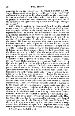 m INDIA DIVIDED
permitted to be a bar to progress. This would mean that His
jesty's Government would have to settle for you, not only your
problems of representation but also to decide as wisely and justly
as possible, what checks and balances the constitution is to contain,
to protect the minorities from unrestricted and tyrannical use of
the democratic principle expressing itself solely through the majo-
rity power.'
8
(After this declaration the Communal Award was the natural
outcome, and it was given in August 1932. The scope of this scheme
was purposely confined to the arrangements to be made for the
representation of the British Indian communities in the Provincial
Legislatures, consideration of representation to the Legislature of
the Centre being deferred for the time being, as it involved the
question of representation of Indian States which needed further
discussion. 4
The hope was expressed that once a pronouncement
had been made upon the basic questions of the method and propor-
tions of representation the communities themselves might find it
possible to arrive at a modus vivendi on the communal problems.
If, before the new Government of India Act had passed into law,
the Government were satisfied that the communities concerned
were mutually agreed upon an alternative scheme, they would be
prepared to recommend to Parliament that the alternative should
be substituted for the provision outlined in the Communal Award.
By the Award Mohammedans, Europeans and Sikhs were given
the right to elect their representatives through separate communal
electorates. Seats were reserved for Mahrattas in certain selected
general constituencies in Bombay. The depressed classes were
given seats which were to be filled by elections from special consti-
tuencies in which they alone could vote. They would also be en-
titled to vote in the general constituency. Indian Christians were
also allotted seats, to be filled by voters voting iji separate commu-
nal electorates and so also Anglo-Indians. A number of seats were
allotted specially to women which were divided between the various
communities. Then there were special seats allotted to Labour to
be filled from Labour constituencies. Special seats were given to
commerce and industry, mining and planting, to be filled by
Chambers of Commerce and other associations. Similarly seats
allotted to Landholders were to be filled by Landholders
1
consti-
tuencies. It will thus be seen that the principle of dividing the popu-
lation into communal groups which had been adopted in the Mor-
ley-Minto Reforms had been considerably extended, even beyond
what had been done by the Montagu-Chelmsford Reforms. VThe
electorate in 1919 was broken up into ten parts; now it is frag-
mented into seventeen unequal bits. Separate electorates were
thrust, against their wishes, on women and Indian Christians. The
8. Annual Register, Vol. II, 1931, p, 446.
 