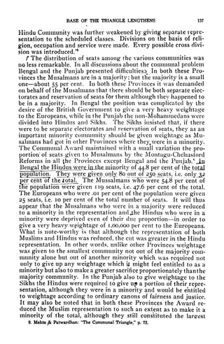BASE OP THE TRIANGLE LENGTHENS 137
Hindu Community was further weakened by giving separate repre-
sentation to the scheduled classes. Divisions on the basis of reli-
gion, occupation and service were made. Every possible cross divi-
sion was introduced/
9
r The distribution of seats among* the various communities was
no less remarkable. In all discussions about the communal problem
Bengal and the Punjab presented difficulties.^
In both these Pro-
vinces the Musalmans are in a majority; but the majority is a small
one about 55 per cent. In both these Provinces it was demanded
on behalf of the Musalmans that there should be both separate elec-
torates and reservation of seats for them although they happened to
be in a majority. In Bengal the position was complicated by the
desire of the British Government to give a very heavy weightage
to the Europeans, while in the Punjab the non-Mohammedans were
divided into Hindus and Sikhs. The Sikhs insisted that, if there
were to be separate electorates and reservation of seats, they as an
important minority community should be given weightage as Mu-
salmans had got in other Provinces where they. were in a minority.
The Communal Award maintained with a small variation the pro-
portion of seats given to Musalmans by the Montugu-Chelmsford
Reforms in all the Provinces except Bengal and the Punjabi JLn
Benga^^ per cent of the total
populationr The^ were given pnlj^ 80 out of jyo_se^ts, i.e. only 32
per "cent oT the iotak. The Mussalmans wHb were 54.8 per cent of
tlie population were given 119 seats, i.e. 47.6 per cent of the total.
The Europeans who were .01 per cent of the population were given
25 seats, i.e. 10 per cent of the total number of seats. It will thus
appear that the Musalmans Avho were in a majority were reduced
to a minority in the representation and J;he Hindus who were in a
minority were deprived even of their clue proportion in order to
give a very heavy wpightage of 1,00,000 per cent to the Europeans.
What is note-worthy is that although the representation of both
Muslims and Hindus was reduced, the cut was greater in the Hindu
representation. In other words, unlike other Provinces weightage
was given to the smallest community not out of the majority com-
munity alone but out of another minority which was required not
only to give up any weightage which ijt
might feel entitled to as a
minority but also to make a greater sacrifice proportionately than the
majority community. In the Punjab also to give weightage to the
Sikhs the Hindus were required to give up a portion of their repre-
sentation, although they were in a minority and would be entitled
to weightage according to ordinary canons of fairness and justice.
It may also be noted that in both these Provinces the Award re-
duced the Muslim representation to such an extent as to make it a
minority of the total, although they still constituted the largest
9. Mehta ^ Patwardhan: 'The Communal Triangle," p. 72.
 