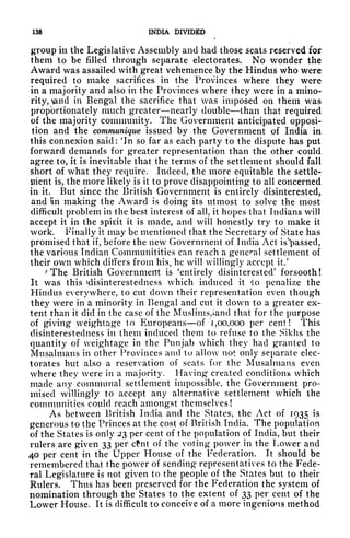 138 INDIA DIVIDED
group in the Legislative Assembly and had those seats reserved for
them to be filled through separate electorates. No wonder the
Award was assailed with great vehemence by the Hindus who were
required to make sacrifices in the Provinces where they were
in a majority and also in the Provinces where they were in a mino-
rity, >and in Bengal the sacrifice that was imposed on them was
proportionately much greater nearly double than that required
of the majority community. The Government anticipated opposi-
tion and the communique issued by the Government of India in
this connexion said: 'In so far as each party to the dispute has put
forward demands for greater representation than the other could
agree to, it is inevitable that the terms of the settlement should fall
short of what they require. Indeed, the more equitable the settle-
ment is, the more likely is it to prove disappointing to all concerned
in it. But since the British Government is entirely disinterested,
and !in making the Award is doing its utmost to solve the most
difficult problem in the best interest of all, it hopes that Indians will
accept it in the spint it is made, and will honestly try to make it
work. Finally it may be mentioned that the Secretary of State has
promised that if, before the new Government of India Act is'jpassed,
the various Indian Communitities can reach a general settlement of
their own which differs from his, he will willingly accept it/
*
The British Government is 'entirely disinterested' forsooth !
It was this ^disinterestedness which induced it *o penalize the
Hindus everywhere, to cut down their representation even though
they were in a minority in Bengal and cut it down to a greater ex-
tent than it did in the case of the Muslims,iand that for the purpose
of giving weightage to Europeans of "1,00,000 per cent! This
disinterestedness in them induced them to refuse to the Sikhs the
quantity of weightage in the Punjab which they had granted to
Mnsalmans in other Provinces and to allow not only separate elec-
torates but also a reservation of seats for the Musalmans even
where they were in a majority. Having created conditions which
made any communal settlement impossible, the Government pro-
mised willingly to accept any alternative settlement which the
communities could reach amongst themselves!
As between British India and the States, the Act of 1935 is
generous to the Princes at the cost of British India. The population
of the States is only 23 per cent of the population of India, but their
rulers are given 33 per cfnt of the voting power in the Lower and
40 per cent in the Upper House of the Federation. It should be
remembered that the power of sending representatives to the Fede-
ral Legislature is not given to the people of the States but to their
Rulers. Thus has been preserved for the Federation the system of
nomination through the States to the extent of 33 per cent of the
Lower House. It is difficult to conceive of a more ingenious method
 