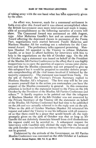 BASE OF THE TRIANGLE LENGTHENS 139
of taking away with the one hand what has been apparently given
by the other.
X
An effort was, however, made for a communal settlement in
India even after this Award and it was almost accomplished when
the British Government once more intervened and made it impos-
sible of accomplishment as the following narrative of events will
show. The Communal Award was announced on i6th August,
1932. After Mahatma Gandhi's fast and an amendment of the
Award affecting the depressed classes in pursuance of the Poona
Pact, negotiations* were started between Pandit Malaviya and
Maulana Shaukat Ali for working* out a substitute for the Com-
munal Award. The preliminary talks appeared promising. Mau-
lana Shaukat Ali appealed to the Viceroy to release Mahatma
Gandhi, or at least to afford facilities for interviews with him to
help in the negotiations on the 6th of October 1932. On the 7th
of October 1932 a statement was issued on behalf of the President
of the Muslim All-Parties Conference to the effect that it was highly
inopportune to re-open the question of separate versus joint electo-
rate and that the Muslim community was not prepared to give up
this safeguard biU it would be prepared to consider definite propo-
sals comprehending all the vital issues involved if initiated by the
majority community. The statement was issued from Simla. On
the 9th of October the Viceroy's Private Secretary replied to
Maulana Shaukat Ali's telegram: 'The first step will be for you
to assure yourself that in the action you contemplate you have the
support of the Muslim community in general. In this connexion
attention is invited to the statement issued to the Press on the /th
October by the President of the Muslim All-Parties Conference and
others.'
10
it hardly requires to be pointed out that the telegram
of Maulana Shaukat Ali of the 6th October was not answered by
the Private Secretary of the Viceroy till the statement on behalf
of the Muslim All-Parties Conference had had time to be published
on the 7th and was actually referred to in the reply sent on the 9th.
When on the 26th of October Maulana Shaukat Ali reiterated his
request and asked the Viceroy to use his influence with all concern-
ed so that there could be a peace that would benefit all, the reply
promptly given on the 27th of October was that so long as Mr
Gandhi did not definitely dissociate himself from civil disobedience
his request could not be acceded to. A subsequent request for
interviews with Ganclhiji only elicited the reply that the letter of
the 27th October was intended to convey that interviews also could
not be granted.
Undeterred by the attitude of the Government, an All Parties
Muslim Conference was convened on the i6th October at Lucknow
, 10. Mitra's Annual Register, 1932, Vol. II, pp. 281-2.
 