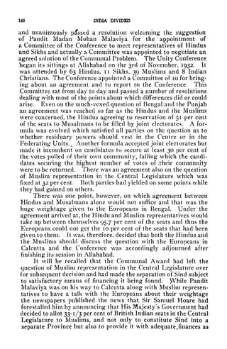 140 INDIA DIVIDED
and unanimously passed a resolution welcoming the suggestion
of Pandit Madan Mohan Malaviya for the appointment of
a Committee of the Conference to meet representatives of Hindus
and Sikhs and actually a Committee was appointed to negotiate an
agreed solution of the Communal Problem. The Unity Conference
began its sittings at Allahabad on the 3rd of November, 1932. It
was attended by 63 Hindus, ii Sikhs, 39 Muslims and 8 Indian
Christians. The Conference appointed a Committee of 10 for bring-
ing about an agreement and to report to the Conference. This
Committee sat from day to day and passed a number of resolutions
dealing with most of the points about which differences did or could
arise. Even on the much-vexed question of Bengal and the Punjab
an agreement was reached so far as the Hindus and the Muslims
were concerned, the Hindus agreeing to reservation of 51 per cent
of the seats to Musalmans to be filled by joint electorates. A for-
mula was evolved which satisfied all parties on the question as to
whether residuary powers should vest in the Centre or in the
Federating Units. M Another formula accepted joint electorates but
made it incumbent on candidates to secure at least 30 per cent of
the votes polled of their own community, failing which the candi-
dates securing the highest number of votes of .their community
were to be returned. There was an agreement also on the question
of Muslim representation in the Central Legislature which was
fixed at 32 per cent. Both parties had yielded on some points while
they had gained on others.
There was one point, however, on which agreement between
Hindus and Musalmans alone would not suffice and that was the
huge weightage given to the. Europeans in Bengal. Under the
agreement arrived at, the Hindu and Muslim representatives would
take up between themselves 95.7 per cent of the seats and thus the
Europeans could not get the 10 per cent of the seats that had been
given to them. Jt was, therefore, decided that both the Hindus and
the Muslims should discuss the question with the Europeans in
Calcutta and the Conference was accordingly adjourned after
finishing its session in Allahabad.
It will be recalled that the Communal Award had left the
question of Muslim representation in the Central Legislature over
for subsequent decision and had made the separation of Sind subject
to satisfactory means of financing it being found. While Pandit
Malaviya was on his way to Calcutta along with Muslim represen-
tatives to have a talk with the Europeans about their weightage
the newspapers published the news that Sir Samuel Hoare had
forestalled him by announcing that His Majesty's Government had
decided to allot 33-1/3 per cent of British Indian seats in the Central
Legislature to Muslims, and not only to constitute Sind into a
separate Province but also to provide it with adequate,,finances as
 