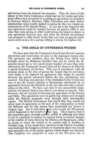 THE ANGLE OF DIFFERENCE WIDENS 141
subvention from the Central Government. Thus the fruits of the
labour of the Unity Conference which had sat for weeks and after
great efforts had succeeded in reaching an agreement on all points
as between Hindus, Muslims, Sikhs, Christians and other Indian
communities were cruelly dashed to pieces by the very timely an-
nouncement of Sir Samuel Hoare. It was not to be expected that
any agreement could be reached between all parties when it was
clear that some group or other could always be found to object to
any agreement however just, and when the British Government
was prepared to offer better terms than any that an agreed settle-
ment could secure, for a group willing to accept the highest bid.
15. THE ANGLE OF DIFFERENCE WIDENS
We have seen that the Communal Award had allowed separate
electorates and reservation of seats to the depressed classes also.
The provision was modified after the Poona Pact which was
brought about by Mahatma Gandhi's fast and by which the de-
pressed classes got a very much larger number of seats than were
allowed by the Communal Award reserved for them to be filled by
a special procedure of election. This was in accordance with the
promise made at the time of giving the Award that its provisions
were liable to be replaced by agreement that might be reached
between the parties concerned before the new constitution was
enacted. The hope and attempt of the Allahabad Unity Conference
was to get the Award relating to Musalmans substituted by an
agreement between the Muslims on the one side and other commu-
nities on the other. We have seen how it was successfully torpe-
doed by Sir Samuel Hoare just when it was about to succeed. This,
however, did not succeed in silencing the opposition of the Hindus
and Sikhs. The opposition went on gathering volume and strength
while die Reform proposals went through their interminable
course. The British Government had stated that they would not
allow want of agreement on the part of the communities to block
the Reforms and for this reason they announced the Award in
August 1932. But it took them tferee years to get the Bill passed,
which happened in the month of
jKine 1935. The Congress had in
the meantime gone through anofner ordeal of suffering and when
it was in a position to express its opinion freely it refused, because
of the conflict of views between the Hindus and Musalmans/ either
to accept or reject the Award at its session held at Bombay in
October 1934. A few weeks later, elections to the Central Assembly
were held and the Congress attitude of neutrality about the Award
was naturally one of the points against which attack was directed.
The Congress was successful in most of the Provinces but in
 