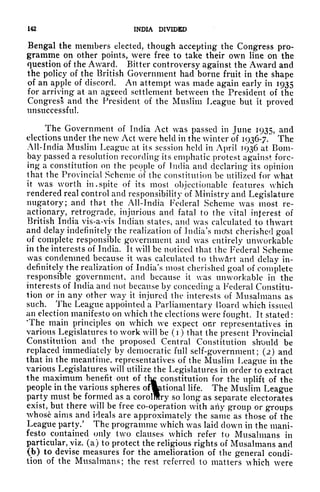 142 INDIA DIVIDED
Bengal the members elected, though accepting the Congress pro-
gramme on other points, were free to take their own line on the
question of the Award. Bitter controversy against the Award and
the policy of the British Government had borne fruit in the shape
of an apple of discord. An attempt was made again early in 1935
for arriving at an agreed settlement between the President of the
Congress and the President of the Muslim League but it
proved
unsuccessful
The Government of India Act was passed in June 1935, and
elections under the new Act were held in the winter of 1936-7. The
All-India Muslim League at its session held in April 1936 at Bom-
bay passed a resolution recording* its emphatic protest against forc-
ing a constitution on the people of India and declaring* its opinion
that the Provincial Scheme of the constitution be utilized for what
it was worth in* spite of its most objectionable features which
rendered real control and responsibility of Ministry and Legislature
nugatory; and that the All-India Federal Scheme was most re-
actionary, retrograde, injurious and fatal to the vital interest of
British India vis-a-vis Indian states, and was calculated to thwart
and delay indefinitely the realization of India's mcfst cherished goal
of complete responsible government and was entirely unworkable
in the interests of India. It will be noticed that the Federal Scheme
was condemned because it was calculated to thwftrt and delay in-
definitely the realization of India's most cherished goal of complete
responsible government, and because it was unworkable in the
interests of India and not because by conceding a Federal Constitu-
tion or in any other way it injured the interests of Musalmans as
such. The League appointed a Parliamentary Hoard which issued
an election manifesto on which the elections were fought. It stated :
'The main principles on which we expect our representatives in
various Legislatures to work will be (i) that the present Provincial
Constitution and the proposed Central Constitution should be
replaced immediately by democratic full self-government; (2) and
that in the meantime, representatives of the Muslim League in the
various Legislatures will utilize the Legislatures in order to extract
the maximum benefit out of
th|
constitution for the uplift of the
people in the various spheres ofwational life. The Muslim League
party must be formed as a corolmry so long as separate electorates
exist, but there will be free co-operation with any group or groups
whose aims and ideals are approximately the same as those of the
League party/ The programme which was laid down in the mani-
festo contained only two clauses which refer to Musalmans in
particular, viz. (a) to protect the religious rights of Musalmans and
(b) to devise measures for the amelioration of the general condi-
tion of the Musalmans; the rest referred to matters which were
 