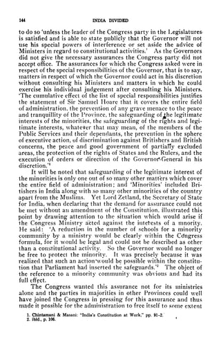 144 INDIA DIVIDED
to do so 'unless the leader of the Congress party in the Legislatures^
is satisfied and is able to state publicly that the Governor will not
use his special powers of interference or set aside the advice of
Ministers in regard to constitutional activities/ As the Governors
did not give the necessary assurances the Congress party did not
accept office. The assurances for which the Congress asked were in
respect of the special responsibilities of the Governor, that is to say,
matters in respect of which the Governor could act in his discretion
without consulting his Ministers and matters in which he could
exercise his individual judgement after consulting his Ministers.
'The cumulative effect of the list of special responsibilities justifies
the statement of Sir Samuel Hoare that it covers the entire field
of administration, the prevention of any grave menace to the peace
and tranquillity of the Province, the safeguarding of^he legitimate
interests of the minorities, the safeguarding of the rights and legi-
timate interests, whatever that may mean, of the members of the
Public Services and their dependants, the prevention in the sphere
of executive action, of discrimination against Britishers and British
concerns, the peace and good government of partially excluded
areas, the protection of the rights of States and the Rulers, and the
execution of orders or direction of the Governor-General in his
discretion/
1
It will be noted that safeguarding of the legitimate interest of
the minorities is only one out of so many other matters which cover
the entire field of administration; and 'Minorities' included Bri-
tishers in India along with so many other minorities of the country
apart from the Muslims. Yet Lord Zetland, the Secretary of State
for India, when declaring that the demand for assurance could not
be met without an amendment of the Constitution, illustrated this
point by drawing attention to the situation which would arise if
the Congress Ministry acted against the intef*ests of a mnority.
He said: 'A reduction in the number of schools for a minority
community by a ministry would be clearly within the Congress
formula, for it would be legal and could not be described as other
than a constitutional activity. So the Governor would no longer
be free to protect the minority. It was precisely because it was
realized that such an action 'would be possible within the constitu-
tion that Parliament had inserted the safeguards/
2
The object of
the reference to a minority community was obvious and had its
full effect.
The Congress wanted this assurance not for its ministries
alone and the parties in majorities in other Provinces could well
have joined the Congress in pressing for this assurance and thus
made it possible for the administration to free itself to some extent
1. Chintamani & Masani: "India's Constitution at Work," pp. 91-2.
2. ibid., p. 106.
 