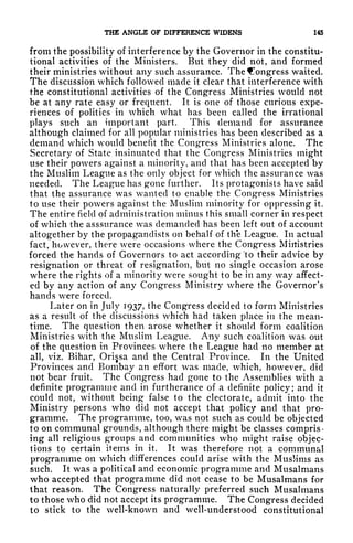 THE ANGLE OF DIFFERENCE WIDENS 145
from the possibility of interference by the Governor in the constitu-
tional activities of the Ministers. But they did not, and formed
their ministries without any such assurance. The Congress waited.
The discussion which followed made it clear that interference with
the constitutional activities of the Congress Ministries would not
be at any rate easy or frequent. It is one of those curious expe-
riences of politics in which what has been called the irrational
plays such an important part. This demand for assurance
although claimed for all popular ministries has been described as a
demand which would benefit the Congress Ministries alone. The
Secretary of State insinuated that the Congress Ministries might
use their powers against a minority, and that has been accepted by
the Muslim League as the only object for which the assurance was
needed. The League has gone further. Its protagonists have said
that the assurance was wanted to enable the Congress Ministries
to use their powers against the Muslim minority for oppressing it.
The entire field of administration minus this small corner in respect
of which the asssurance was demanded has been left out of account
altogether by the propagandists on behalf of th'e League. In actual
fact, however, there were occasions where the Congress Ministries
forced the hands of Governors to act according 'to their advice by
resignation or threat of resignation, but no single occasion arose
where the rights of a minority were sought to be in any way affect-
ed by any action of any Congress Ministry where the Governor's
hands were forced.
Later on in July 1937, the Congress decided to form Ministries
as a result of the discussions which had taken place in the mean-
time. The question then arose whether it should form coalition
Ministries with the Muslim League. Any such coalition was out
of the question in Provinces where the League had no member at
all, viz. Bihar, Orisa and the Central Province. In the United
Provinces and Bombay an effort was made, which, however, did
not bear fruit. The Congress had gone to the Assemblies with a
definite programme and in furtherance of a definite policy; and it
could not, without being false to the electorate, admit into the
Ministry persons who did not accept that policy and that pro-
gramme. The programme, too, was not such as could be objected
to on communal grounds, although there might be classes compris-
ing all religious groups and communities who might raise objec-
tions to certain items in it. It was therefore not a communal
programme on which differences could arise with the Muslims as
such. It was a political and economic programme and Musalmans
who accepted that programme did not cease to be Musalmans for
that reason. The Congress naturally preferred such Musalmans
to those who did not accept its programme. The Congress decided
to stick to the well-known and well-understood constitutional
 