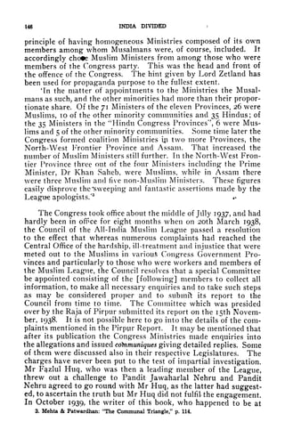 146 INDIA DIVIDED /
principle of having homogeneous Ministries composed of its own
members among whom Musalmans were, of course, included. It
accordingly cho*e Muslim Ministers from among those who were
members of the Congress party. This was the head and front of
the offence of the Congress. The hint given by Lord Zetland has
been used for propaganda purpose to the fullest extent.
*In the matter of appointments to the Ministries the Musal-
mans as such, and the other minorities had more than their propor-
tionate share. Of the 71 Ministers of the eleven Provinces, 26 were
Muslims, 10 of the other minority communities and 35 Hindus; of
the 35 Ministers in the "Hindu Congress Provinces", 6 were Mus-
lims and 5 of the other minority communities. Some time later the
Congress formed coalition Ministries Ui two more Provinces, the
North-West Frontier Province and Assam. That increased the
number of Muslim Ministers still further. In the North-West Fron-
tier Province three out of the four Ministers including the Prime
Minister, Dr Khan Saheb, were Muslims, while in Assam there
were three Muslim and five non-Muslim Ministers. These figures
easily disprove the "Sweeping and fantastic assertions made by the
League apologists/
3
*>
The Congress took office about the middle of July 1937, and had
hardly been in offce for eight months when on 2Oth March 1938,
the Council of the All-India Muslim League passed a resolution
to the effect that whereas numerous complaints had reached the
Central Office of the hardship, ill-treatment and injustice that were
meted out to the Muslims in various Congress Government Pro-
vinces and particularly to those who were workers and members of
the Muslim League, the Council resolves that a special Committee
be appointed consisting of the [following] members to collect all
information, to make all necessary enquiries and to take such steps
as may be considered proper and to submft its report to the
Council from time to time. The Committee which was presided
over by the Raja of Pirpur submitted its report on the I5th Novem-
ber, 1938. It is not possible here to go into the details of the com-
plaints mentioned in the Pirpur Report. It may be mentioned that
after its publication the Congress Ministries made enquiries into
the allegations and issued communiques giving detailed replies. Some
of them were discussed also in their respective Legislatures. The
charges have never been put to the test of impartial investigation.
Mr Fq.zlul Huq, who was then a leading member of the League,
threw out a challenge to Pandit Jawaharlal Nehru and Pandit
Nehru agreed to go round with Mr Huq, as the latter had suggest-
ed, to ascertain the truth but Mr Huq did not fulfil the engagement.
In October 1939, the writer of this book, who happened to be at
3. Mehta & Patwardhan: "The Communal Triangle," p. 114.
 