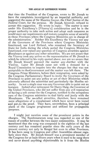 THE ANGLE OF DIFFERENCE WIDENS 147
that time the President of the Congress, wrote to Mr Jinnah to
have the complaints investigated by an impartial authority and
suggested the name of Sir Maurice Gwyer, the Chief Justice of the
Federal Court, for the purpose. Mr Jinnah, however, refused to
accept this suggestion. He wrote in reply: "The matter is now
under His Excellency's [Viceroy's] consideration and he is the
proper authority to take such action and adopt such measures as
would meet our requirements and restore complete sense of security
in those Provinces where the Congress Ministries are in charge of
the administration.
1
Neither His Excellency the Viceroy nor any
of the Governors of the Provinces where Congress Ministries
functioned, nor Lord Zetland, who remained the Secretary of
State for India during the whole period the Congress Ministries
functioned, ever raised any question of Congress atrocities against
Musalmans or against any other minorities. We are not aware that
the Viceroy took any action on the representation of Mr Jinnah to
which he referred in his reply quoted above, nor are we aware that
Mr Jinnah himself pursued the matter any* further with the
Viceroy. Later Mr Jinnah came out with a demand for a
Royal Commission to enquire into the charges but that was not
acceptable to the*Government and the matter was left there. The
Congress Prime Ministers, before their resignation, were asked by
the Congress Parliamentary Board to invite the Governors of the
Provinces to point out any policy or act of their Ministries which
adversely affected the minorities and particularly tl^e Muslim mi-
nority. In not a single case was any Governor able to point out an
instance. Indeed after retirement Sir Harry Ilaig, the Governor of
the United Provinces, who did not suffer from any evil reputation
of having a soft corner for the Congress, testified to the scrupulous
care of the Congress ministries to deal fairly and justly with the
Musalmans. The so-called atrocities, therefore, have remained
mere allegations of a complainant which have never been tested
and puUto the proof. They have, nevertheless, been a principal
plank of the League programme and utilized for propaganda
purposes.
I might just mention some of the prominent points in the
charges. The Bandemataram song was regarded as one of the
causes of conflict between the two major communities. It may be
mentioned that the song was composed in the eighties of th$ last
century and has remained popular since the early years of the
present century not only in Bengal but even in other Provinces.
It has been sung in Congress and other Assemblies almost regu-
larly since then. Mr Jinnah himself was a promjnent member of
the Congress for at least fifteen years when it used to be sung there
and never .found anything objectionable in it from the Muslim
 
