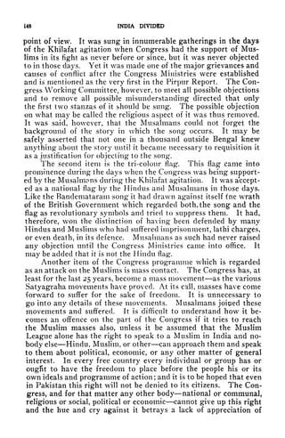 L48 INDIA DIVIDED
point of view. It was sung in innumerable gatherings in the days
of the Khilafat agitation when Congress had the support of Mus-
lims in its fight as never before or since, but it was never objected
to in those clays. Yet it was made one of the major grievances and
causes of conflict after the Congress Ministries were established
and is mentioned as the very first in the Pirpur Report. The Con-
gress Working Committee, however, to meet all possible objections
and to remove all possible misunderstanding directed that only
the first two stanzas of it should be sung. The possible objection
on what may be called the religious aspect of it was thus removed.
It was said, however, that the Musalmans could not forget the
background of the story in which the song occurs. It may be
safely asserted that not one in a thousand outside Bengal knew
anything about the story until it became necessary to requisition it
as a justification for objecting to the song.
The second item is the tri-colour flag*. This flag came into
prominence during the clays when the Congress was being support-
ed by the Musalmims during the Khilafat agitation. It wr
as accept-
ed as a national flag by the Hindus and Musalmans in those days.
Like the Bandemataram song it had drawn against itself t lie wrath
of the British Government which regarded both, the song and the
flag as revolutionary symbols and tried to suppress them. It had,
therefore, won the distinction of having* been defended by many
Hindus and Muslims who had suffered imprisonment, lathi charges,
or even death, in its defence. Musalmans as such had never raised
any objection until the Congress Ministries came into office. It
may be added that it is not the Hindu flag*.
Another item of the Congress programme which is regarded
as an attack on the Muslims is mass contact. The Congress has, at
least for the last 25 years, become a mass movement as the various
Satyagraha movements have proved. At its call, masses have come
forward to suffer for the sake of freedom. It is unnecessary to
go into any details of these movements. Musalmans joined these
movements and suffered. It is difficult to understand how it be-
comes an offence on the part of the Congress if it tries to reach
the Muslim masses also, unless it be assumed that the Muslim
League alone has the right to speak to a Muslim in India and no-
body else Hindu, Muslim, or other can approach them and speak
to them about political, economic, or any other matter of general
interest. In every free country every individual or group has or
ougfit to have the freedom to place before the people his or its
own ideals and programme of action ;
and it is to be hoped that even
in Pakistan this right will not be denied to its citizens. The Con-
gress, and for that matter any other body national or communal,
religious or social, political or economic cannot give up this right
and the hue and cry against it betrays a lack of appreciation of
 