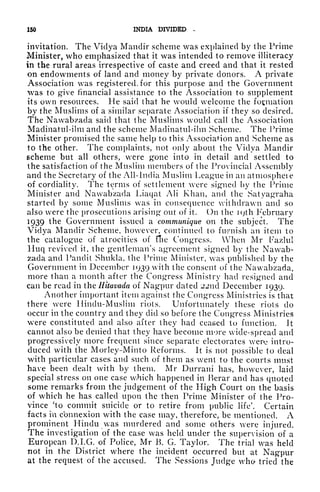 150 INDIA DIVIDED ~
invitation. The Viclya Mandir scheme was explained by the Prime
Minister, who emphasized that it was intended to remove illiteracy
in the rural areas irrespective of caste and creed and that it rested
on endowments of land and money by private donors. A private
Association was registered, for this purpose and the Government
was to give financial assistance to the Association to supplement
its own resources. He said that he would welcome the formation
by the Muslims of a similar separate Association if they so desired.
The Nawabzada said that the Muslims would call the Association
Madinatul-ilm and the scheme Madinatul-ilm Scheme. The Prime
Minister promised the same help to this Association and Scheme as
to the other. The complaints, not only about the Vidya Mandir
scheme but all others, were gone into in detail and settled to
the satisfaction of the Muslim members of the Provincial Assembly
and the Secretary of the All-India Muslim League in an atmosphcie
of cordiality. The terms of settlement were signed by the Prime
Minister and Nawabzada Liaqat AH Khan, and the Satyagraha
started by some Muslims was in consequence withdrawn and so
also were the prosecutions arising out of it. On the ic;th February
1939 the Government issued a communique on the subject. The
Vidya Mandir Scheme, however, continued to furnish an item to
the catalogue of atrocities of flic Congress. When Mr Fazlul
Huq revived it, the gentleman's agreement signed by the Nawab-
zada and Pandit Shukla, the Prime Minister, was published by the
Government in December 1939 with the consent of the Nawabzada,
more than a month after the Congress Ministry had resigned and
can be read in the Hitavada of Nagpur dated 22nd December 1939.
Another important item against the Congress Ministries is that
there were Hindu-Muslim riots. Unfortunately these riots do
occur in the country and they did so before the Congress Ministries
were constituted and also after they had ceased to function. It
cannot also be denied that they have become more wide-spread and
progressively more frequent since separate electorates wero intro-
duced with the Morley-Minto Reforms. It is not possible to deal
with particular cases and such of them as went to the courts must
have been dealt with by them. Mr Durrani has, however, laid
special stress on one case which happened in Berar and has quoted
some remarks from the judgement of the High Court on the basis
of which he has called upon the then Prime Minister of the Pro-
vince 'to commit suicide or to retire from public life'. Certain
facts i'n connexion with the case may, therefore, be mentioned. A
prominent Hindu was murdered and some others were injured.
The investigation of the case was held under the supervision of a
European D.I.G. of Police, Mr K. G. Taylor. The trial was held
not in the District where the incident occurred but at Nagpur
at the request of the accused. The Sessions Judge who tried the
 